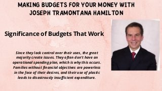 MAKING BUDGETS FOR YOUR MONEY WITH
JOSEPH TRAMONTANA HAMILTON
Since they lack control over their uses, the great
majority create issues. They often don't have an
operational spending plan, which is why this occurs.
Families without financial objectives are powerless
in the face of their desires, and their use of plastic
leads to disastrously insufficient expenditure.
Significance of Budgets That Work
 