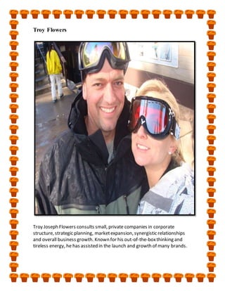 Troy Flowers
Troy Joseph Flowers consults small, private companies in corporate
structure, strategic planning, marketexpansion, synergistic relationships
and overall business growth. Known for his out-of-the-boxthinking and
tireless energy, he has assisted in the launch and growth of many brands.
 