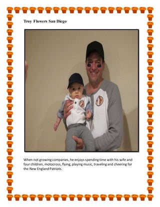 Troy Flowers San Diego
When not growing companies, he enjoys spending time with his wife and
four children, motocross, flying, playing music, traveling and cheering for
the New England Patriots.
 