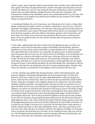 of their country, and to keep their infants uncircumcised, and to sacrifice swine's flesh upon the
altar; against which they all opposed themselves, and the most approved among them were put
to death. Bacchides also, who was sent to keep the fortresses, having these wicked commands,
joined to his own natural barbarity, indulged all sorts of the extremest wickedness, and
tormented the worthiest of the inhabitants, man by man, and threatened their city every day with
open destruction, till at length he provoked the poor sufferers by the extremity of his wicked
doings to avenge themselves.

3. Accordingly Matthias, the son of Asamoneus, one of the priests who lived in a village called
Modin, armed himself, together with his own family, which had five sons of his in it, and slew
Bacchides with daggers; and thereupon, out of the fear of the many garrisons [of the enemy], he
fled to the mountains; and so many of the people followed him, that he was encouraged to come
down from the mountains, and to give battle to Antiochus's generals, when he beat them, and
drove them out of Judea. So he came to the government by this his success, and became the
prince of his own people by their own free consent, and then died, leaving the government to
Judas, his eldest son.

4. Now Judas, supposing that Antiochus would not lie still, gathered an army out of his own
countrymen, and was the first that made a league of friendship with the Romans, and drove
Epiphanes out of the country when he had made a second expedition into it, and this by giving
him a great defeat there; and when he was warmed by this great success, he made an assault
upon the garrison that was in the city, for it had not been cut off hitherto; so he ejected them out
of the upper city, and drove the soldiers into the lower, which part of the city was called the
Citadel. He then got the temple under his power, and cleansed the whole place, and walled it
round about, and made new vessels for sacred ministrations, and brought them into the temple,
because the former vessels had been profaned. He also built another altar, and began to offer the
sacrifices; and when the city had already received its sacred constitution again, Antiochus died;
whose son Antiochus succeeded him in the kingdom, and in his hatred to the Jews also.

5. So this Antiochus got together fifty thousand footmen, and five thousand horsemen, and
fourscore elephants, and marched through Judea into the mountainous parts. He then took
Bethsura, which was a small city; but at a place called Bethzacharis, where the passage was
narrow, Judas met him with his army. However, before the forces joined battle, Judas's brother
Eleazar, seeing the very highest of the elephants adorned with a large tower, and with military
trappings of gold to guard him, and supposing that Antiochus himself was upon him, he ran a
great way before his own army, and cutting his way through the enemy's troops, he got up to the
elephant; yet could he not reach him who seemed to be the king, by reason of his being so high;
but still he ran his weapon into the belly of the beast, and brought him down upon himself, and
was crushed to death, having done no more than attempted great things, and showed that he
preferred glory before life. Now he that governed the elephant was but a private man; and had
he proved to be Antiochus, Eleazar had performed nothing more by this bold stroke than that it
might appear he chose to die, when he had the bare hope of thereby doing a glorious action; nay,
this disappointment proved an omen to his brother [Judas] how the entire battle would end. It is
true that the Jews fought it out bravely for a long time, but the king's forces, being superior in
number, and having fortune on their side, obtained the victory. And when a great many of his
men were slain, Judas took the rest with him, and fled to the toparchy of Gophna. So Antiochus
went to Jerusalem, and staid there but a few days, for he wanted provisions, and so he went his
way. He left indeed a garrison behind him, such as he thought sufficient to keep the place, but
drew the rest of his army off, to take their winter-quarters in Syria.
 