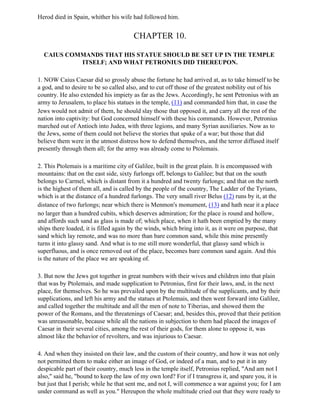 Herod died in Spain, whither his wife had followed him.


                                        CHAPTER 10.

  CAIUS COMMANDS THAT HIS STATUE SHOULD BE SET UP IN THE TEMPLE
           ITSELF; AND WHAT PETRONIUS DID THEREUPON.

1. NOW Caius Caesar did so grossly abuse the fortune he had arrived at, as to take himself to be
a god, and to desire to be so called also, and to cut off those of the greatest nobility out of his
country. He also extended his impiety as far as the Jews. Accordingly, he sent Petronius with an
army to Jerusalem, to place his statues in the temple, (11) and commanded him that, in case the
Jews would not admit of them, he should slay those that opposed it, and carry all the rest of the
nation into captivity: but God concerned himself with these his commands. However, Petronius
marched out of Antioch into Judea, with three legions, and many Syrian auxiliaries. Now as to
the Jews, some of them could not believe the stories that spake of a war; but those that did
believe them were in the utmost distress how to defend themselves, and the terror diffused itself
presently through them all; for the army was already come to Ptolemais.

2. This Ptolemais is a maritime city of Galilee, built in the great plain. It is encompassed with
mountains: that on the east side, sixty furlongs off, belongs to Galilee; but that on the south
belongs to Carmel, which is distant from it a hundred and twenty furlongs; and that on the north
is the highest of them all, and is called by the people of the country, The Ladder of the Tyrians,
which is at the distance of a hundred furlongs. The very small river Belus (12) runs by it, at the
distance of two furlongs; near which there is Menmon's monument, (13) and hath near it a place
no larger than a hundred cubits, which deserves admiration; for the place is round and hollow,
and affords such sand as glass is made of; which place, when it hath been emptied by the many
ships there loaded, it is filled again by the winds, which bring into it, as it were on purpose, that
sand which lay remote, and was no more than bare common sand, while this mine presently
turns it into glassy sand. And what is to me still more wonderful, that glassy sand which is
superfluous, and is once removed out of the place, becomes bare common sand again. And this
is the nature of the place we are speaking of.

3. But now the Jews got together in great numbers with their wives and children into that plain
that was by Ptolemais, and made supplication to Petronius, first for their laws, and, in the next
place, for themselves. So he was prevailed upon by the multitude of the supplicants, and by their
supplications, and left his army and the statues at Ptolemais, and then went forward into Galilee,
and called together the multitude and all the men of note to Tiberias, and showed them the
power of the Romans, and the threatenings of Caesar; and, besides this, proved that their petition
was unreasonable, because while all the nations in subjection to them had placed the images of
Caesar in their several cities, among the rest of their gods, for them alone to oppose it, was
almost like the behavior of revolters, and was injurious to Caesar.

4. And when they insisted on their law, and the custom of their country, and how it was not only
not permitted them to make either an image of God, or indeed of a man, and to put it in any
despicable part of their country, much less in the temple itself, Petronius replied, "And am not I
also," said he, "bound to keep the law of my own lord? For if I transgress it, and spare you, it is
but just that I perish; while he that sent me, and not I, will commence a war against you; for I am
under command as well as you." Hereupon the whole multitude cried out that they were ready to
 