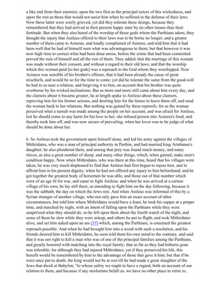 a like end from their enemies; upon the two first as the principal actors of this wickedness, and
upon the rest as those that would not assist him when he suffered in the defense of their laws.
Now these latter were sorely grieved, yet did they tolerate these doings, because they
remembered that they had arrived at their present happy state by no other means than their
fortitude. But when they also heard of the worship of those gods whom the Parthians adore, they
thought the injury that Anileus offered to their laws was to be borne no longer; and a greater
number of them came to Asineus, and loudly complained of Aniteus, and told him that it had
been well that he had of himself seen what was advantageous to them; but that however it was
now high time to correct what had been done amiss, before the crime that had been committed
proved the ruin of himself and all the rest of them. They added, that the marriage of this woman
was made without their consent, and without a regard to their old laws; and that the worship
which this woman paid [to her gods] was a reproach to the God whom they worshipped. Now
Asineus was sensible of his brother's offense, that it had been already the cause of great
mischiefs, and would be so for the time to come; yet did he tolerate the same from the good-will
he had to so near a relation, and forgiving it to him, on account that his brother was quite
overborne by his wicked inclinations. But as more and more still came about him every day, and
the clamors about it became greater, he at length spake to Anileus about these clamors,
reproving him for his former actions, and desiring him for the future to leave them off, and send
the woman back to her relations. But nothing was gained by these reproofs; for as the woman
perceived what a tumult was made among the people on her account, and was afraid for Anileus,
lest he should come to any harm for his love to her, she infused poison into Asineus's food, and
thereby took him off, and was now secure of prevailing, when her lover was to be judge of what
should be done about her.

6. So Anileus took the government upon himself alone, and led his army against the villages of
Mithridates, who was a man of principal authority in Parthin, and had married king Artabanus's
daughter; he also plundered them, and among that prey was found much money, and many
slaves, as also a great number of sheep, and many other things, which, when gained, make men's
condition happy. Now when Mithridates, who was there at this time, heard that his villages were
taken, he was very much displeased to find that Anileus had first begun to injure him, and to
affront him in his present dignity, when he had not offered any injury to him beforehand; and he
got together the greatest body of horsemen he was able, and those out of that number which
were of an age fit for war, and came to fight Anileus; and when he was arrived at a certain
village of his own, he lay still there, as intending to fight him on the day following, because it
was the sabbath, the day on which the Jews rest. And when Anileus was informed of this by a
Syrian stranger of another village, who not only gave him an exact account of other
circumstances, but told him where Mithridates would have a feast, he took his supper at a proper
time, and marched by night, with an intent of falling upon the Parthians while they were
unaprrized what they should do; so he fell upon them about the fourth watch of the night, and
some of them he slew while they were asleep, and others he put to flight, and took Mithridates
alive, and set him naked upon an ass (37) which, among the Parthians, is esteemed the greatest
reproach possible. And when he had brought him into a wood with such a resolution, and his
friends desired him to kill Mithridates, he soon told them his own mind to the contrary, and said
that it was not right to kill a man who was of one of the principal families among the Parthians,
and greatly honored with matching into the royal family; that so far as they had hitherto gone
was tolerable; for although they had injured Mithridates, yet if they preserved his life, this
benefit would be remembered by him to the advantage of those that gave it him; but that if be
were once put to death, the king would not be at rest till he had made a great slaughter of the
Jews that dwelt at Babylon; "to whose safety we ought to have a regard, both on account of our
relation to them, and because if any misfortune befall us, we have no other place to retire to,
 