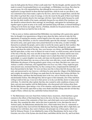 since he hath gotten the flower of their youth under him." By this thought, and this speech of his
made in council, he persuaded them to act accordingly; so Mithridates was let go. But when he
was got away, his wife reproached him, that although he was son-in-law to the king, he
neglected to avenge himself on those that had injured him, while he took no care about it, but
was contented to have been made a captive by the Jews, and to have escaped them; and she bid
him either to go back like a man of courage, or else she sware by the gods of their royal family
that she would certainly dissolve her marriage with him. Upon which, partly because he could
not bear the daily trouble of her taunts, and partly because he was afraid of her insolence, lest
she should in earnest dissolve their marriage, he unwillingly, and against his inclinations, got
together again as great an army as he could, and marched along with them, as himself thinking it
a thing not to be borne any longer, that he, a Parthian, should owe his preservation to the Jews,
when they had been too hard for him in the war.

7. But as soon as Anileus understood that Mithridates was marching with a great army against
him, he thought it too ignominious a thing to tarry about the lakes, and not to take the first
opportunity of meeting his enemies, and he hoped to have the same success, and to beat their
enemies as they did before; as also he ventured boldly upon the like attempts. Accordingly, he
led out his army, and a great many more joined themselves to that army, in order to betake
themselves to plunder the people, and in order to terrify the enemy again by their numbers. But
when they had marched ninety furlongs, while the road had been through dry [and sandy]
places, and about the midst of the day, they were become very thirsty; and Mithridates appeared,
and fell upon them, as they were in distress for want of water, on which account, and on account
of the time of the day, they were not able to bear their weapons. So Anileus and his men were
put to an ignominious rout, while men in despair were to attack those that were fresh and in
good plight; so a great slaughter was made, and many ten thousand men fell. Now Anileus, and
all that stood firm about him, ran away as fast as they were able into a wood, and afforded
Mithridates the pleasure of having gained a great victory over them. But there now came in to
Anileus a conflux of bad men, who regarded their own lives very little, if they might but gain
some present ease, insomuch that they, by thus coming to him, compensated the multitude of
those that perished in the fight. Yet were not these men like to those that fell, because they were
rash, and unexercised in war; however, with these he came upon the villages of the Babylonians,
and a mighty devastation of all things was made there by the injuries that Anileus did them. So
the Babylonians, and those that had already been in the war, sent to Neerda to the Jews there,
and demanded Anileus. But although they did not agree to their demands, (for if they had been
willing to deliver him up, it was not in their power so to do,) yet did they desire to make peace
with them. To which the other replied, that they also wanted to settle conditions of peace with
them, and sent men together with the Babylonians, who discoursed with Anileus about them.
But the Babylonians, upon taking a view of his situation, and having learned where Anileus and
his men lay, fell secretly upon them as they were drunk and fallen asleep, and slew all that they
caught of them, without any fear, and killed Anileus himself also.

8. The Babylonians were now freed from Anileus's heavy incursions, which had been a great
restraint to the effects of that hatred they bore to the Jews; for they were almost always at
variance, by reason of the contrariety of their laws; and which party soever grew boldest before
the other, they assaulted the other: and at this time in particular it was, that upon the ruin of
Anileus's party, the Babylonians attacked the Jews, which made those Jews so, vehemently to
resent the injuries they received from the Babylonians, that being neither able to fight them, nor
bearing to live with them, they went to Seleucia, the principal city of those parts, which was
built by Seleucus Nicator. It was inhabited by many of the Macedonians, but by more of the
Grecians; not a few of the Syrians also dwelt there; and thither did the Jews fly, and lived there
 