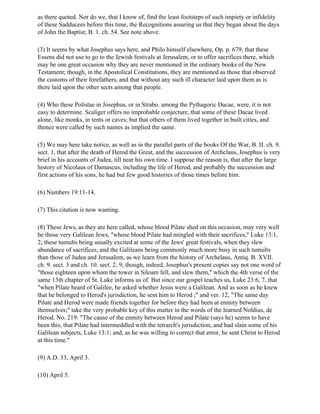 as there quoted. Nor do we, that I know of, find the least footsteps of such impiety or infidelity
of these Sadducees before this time, the Recognitions assuring us that they began about the days
of John the Baptist; B. 1. ch. 54. See note above.

(3) It seems by what Josephus says here, and Philo himself elsewhere, Op. p. 679, that these
Essens did not use to go to the Jewish festivals at Jerusalem, or to offer sacrifices there, which
may be one great occasion why they are never mentioned in the ordinary books of the New
Testament; though, in the Apostolical Constitutions, they are mentioned as those that observed
the customs of their forefathers, and that without any such ill character laid upon them as is
there laid upon the other sects among that people.

(4) Who these Polistae in Josephus, or in Strabo. among the Pythagoric Dacae, were, it is not
easy to determine. Scaliger offers no improbable conjecture, that some of these Dacae lived
alone, like monks, in tents or caves; but that others of them lived together in built cities, and
thence were called by such names as implied the same.

(5) We may here take notice, as well as in the parallel parts of the books Of the War, B. II. ch. 9.
sect. 1, that after the death of Herod the Great, and the succession of Archclaus, Josephus is very
brief in his accounts of Judea, till near his own time. I suppose the reason is, that after the large
history of Nicolaus of Damascus, including the life of Herod, and probably the succession and
first actions of his sons, he had but few good histories of those times before him.

(6) Numbers 19:11-14.

(7) This citation is now wanting.

(8) These Jews, as they are here called, whose blood Pilate shed on this occasion, may very well
be those very Galilean Jews, "whose blood Pilate had mingled with their sacrifices," Luke 13:1,
2; these tumults being usually excited at some of the Jews' great festivals, when they slew
abundance of sacrifices, and the Galileans being commonly much more busy in such tumults
than those of Judea and Jerusalem, as we learn from the history of Archelaus, Antiq. B. XVII.
ch. 9. sect. 3 and ch. 10. sect. 2, 9; though, indeed, Josephus's present copies say not one word of
"those eighteen upon whom the tower in Siloam fell, and slew them," which the 4th verse of the
same 13th chapter of St. Luke informs us of. But since our gospel teaches us, Luke 23:6, 7, that
"when Pilate heard of Galilee, he asked whether Jesus were a Galilean. And as soon as he knew
that he belonged to Herod's jurisdiction, he sent him to Herod ;" and ver. 12, "The same day
Pilate and Herod were made friends together for before they had been at enmity between
themselves;" take the very probable key of this matter in the words of the learned Noldius, de
Herod. No. 219: "The cause of the enmity between Herod and Pilate (says he) seems to have
been this, that Pilate had intermeddled with the tetrarch's jurisdiction, and had slain some of his
Galilean subjects, Luke 13:1; and, as he was willing to correct that error, he sent Christ to Herod
at this time."

(9) A.D. 33, April 3.

(10) April 5.
 