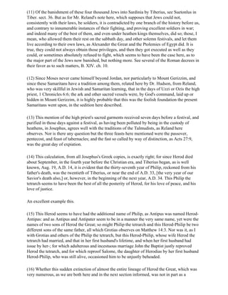 (11) Of the banishment of these four thousand Jews into Sardinia by Tiberius, see Suetonlus in
Tiber. sect. 36. But as for Mr. Reland's note here, which supposes that Jews could not,
consistently with their laws, be soldiers, it is contradicted by one branch of the history before us,
and contrary to innumerable instances of their fighting, and proving excellent soldiers in war;
and indeed many of the best of them, and even under heathen kings themselves, did so; those, I
mean, who allowed them their rest on the sabbath day, and other solemn festivals, and let them
live according to their own laws, as Alexander the Great and the Ptolemies of Egypt did. It is
true, they could not always obtain those privileges, and then they got executed as well as they
could, or sometimes absolutely refused to fight, which seems to have been the case here, as to
the major part of the Jews now banished, but nothing more. See several of the Roman decrees in
their favor as to such matters, B. XIV. ch. 10.

(12) Since Moses never came himself beyond Jordan, nor particularly to Mount Gerizzim, and
since these Samaritans have a tradition among them, related here by Dr. Hudson, from Reland,
who was very skillful in Jewish and Samaritan learning, that in the days of Uzzi or Ozis the high
priest, 1 Chronicles 6:6; the ark and other sacred vessels were, by God's command, laid up or
hidden in Mount Gerizzim, it is highly probable that this was the foolish foundation the present
Samaritans went upon, in the sedition here described.

(13) This mention of the high priest's sacred garments received seven days before a festival, and
purified in those days against a festival, as having been polluted by being in the custody of
heathens, in Josephus, agrees well with the traditions of the Talmudists, as Reland here
observes. Nor is there any question but the three feasts here mentioned were the passover,
pentecost, and feast of tabernacles; and the fast so called by way of distinction, as Acts 27:9,
was the great day of expiation.

(14) This calculation, from all Josephus's Greek copies, is exactly right; for since Herod died
about September, in the fourth year before the Christian era, and Tiberius began, as is well
known, Aug. 19, A.D. 14, it is evident that the thirty-seventh year of Philip, reckoned from his
father's death, was the twentieth of Tiberius, or near the end of A.D. 33, [the very year of our
Savior's death also,] or, however, in the beginning of the next year, A.D. 34. This Philip the
tetrarch seems to have been the best of all the posterity of Herod, for his love of peace, and his
love of justice.

An excellent example this.

(15) This Herod seems to have had the additional name of Philip, as Antipus was named Herod-
Antipas: and as Antipus and Antipater seem to be in a manner the very same name, yet were the
names of two sons of Herod the Great; so might Philip the tetrarch and this Herod-Philip be two
different sons of the same father, all which Grotias observes on Matthew 14:3. Nor was it, as I
with Grotias and others of the Philip the tetrarch, but this Herod-Philip, whose wife Herod the
tetrarch had married, and that in her first husband's lifetime, and when her first husband had
issue by her-; for which adulterous and incestuous marriage John the Baptist justly reproved
Herod the tetrarch, and for which reproof Salome, the daughter of Herodias by her first husband
Herod-Philip, who was still alive, occasioned him to be unjustly beheaded.

(16) Whether this sudden extinction of almost the entire lineage of Herod the Great, which was
very numerous, as we are both here and in the next section informed, was not in part as a
 