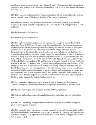 punishment for the gross incests they were frequently guilty of, in marrying their own nephews
and nieces, well deserves to be considered. See Leviticus 18:6, 7; 21:10; and Noldius, De Herod,
No. 269, 270.

(17) There are coins still extant of this Eraess, as Spanheim informs us. Spanheim also informs
us of a coin still extant of this Jotape, daughter of the king of Commageus.

(18) Spanheim observes, that we have here an instance of the Attic quantity of use-money,
which was the eighth part of the original sum, or 12 per cent., for such is the proportion of 2500
to 20,000.

(19) The governor of the Jews there.

(20) Tiberius, junior of Germanicus.

(21) This high commendation of Antonia for marrying but once, given here, and supported
elsewhere; Antiq. B. XVII. ch. 13. sect. 4, and this, notwithstanding the strongest temptations,
shows how honorable single marriages were both among the Jews and Romans, in the days of
Josephus and of the apostles, and takes away much of that surprise which the modern
Protestants have at those laws of the apostles, where no widows, but those who had been the
wives of one husband only, are taken into the church list; and no bishops, priests, or deacons are
allowed to marry more than once, without leaving off to officiate as clergymen any longer. See
Luke 2:36; 1 Timothy 5:11, 12; 3:2, 12; Titus 1:10; Constit. Apost. B. II. sect. 1, 2; B. VI. sect.
17; Can. B. XVII,; Grot. in Luc. ii. 36; and Resports. ad Consult. Cassand. p. 44; and Cotelet. in
Constit. B. VI. sect. 17. And note, that Tertullian owns this law against second marriages of the
clergy had been once at least executed in his time; and heavily complains elsewhere, that the
breach thereof had not been always punished by the catholics, as it ought to have been. Jerome,
speaking of the ill reputation of marrying twice, says, that no such person could be chosen into
the clergy in his days; which Augustine testifies also; and for Epiphanius, rather earlier, he is
clear and full to the same purpose, and says that law obtained over the whole catholic church in
his days,--as the places in the forecited authors inform us.

(22) Dr. Hudson here takes notice, out of Seneca, Epistle V. that this was the custom of
Tiberius, to couple the prisoner and the soldier that guarded him together in the same chain.

(23) Tiberius his own grandson, and Caius his brother Drusus's grandson.

(24) So I correct Josephus's copy, which calls Germanicus his brother, who was his brother's
son.

(25) This is a known thing among the Roman historians and poets, that Tiberius was greatly
given to astrology and divination.

(26) This name of a lion is often given to tyrants, especially by the such Agrippa, and probably
his freed-man Marsyas, in effect were, Ezekiel 19:1, 9; Esther 4:9 2 Timothy 4:17. They are also
sometimes compared to or represented by wild beasts, of which the lion is the principal, Daniel
7:3, 8; Apoc. 13:1, 2.
 