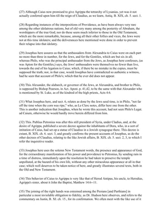 (27) Although Caius now promised to give Agrippa the tetrarchy of Lysanias, yet was it not
actually conferred upon him till the reign of Claudius, as we learn, Antiq. B. XIX, ch. 5. sect. 1.

(28) Regarding instances of the interpositions of Providence, as have been always very rare
among the other idolatrous nations, but of old very many among the posterity of Abraham, the
worshippers of the true God; nor do these seem much inferior to those in the Old Testament,
which are the more remarkable, because, among all their other follies and vices, the Jews were
not at this time idolaters; and the deliverances here mentioned were done in order to prevent
their relapse into that idolatry.

(29) Josephus here assures us that the ambassadors from Alexandria to Caius were on each part
no more than three in number, for the Jews, and for the Gentiles, which are but six in all;
whereas Philo, who was the principal ambassador from the Jews, as Josephus here confesses, (as
was Apion for the Gentiles,) says, the Jews' ambassadors were themselves no fewer than live,
towards the end of his legation to Caius; which, if there be no mistake in the copies, must be
supposed the truth; nor, in that case, would Josephus have contradicted so authentic a witness,
had he seen that account of Philo's; which that he ever did does not appear.

(30) This Alexander, the alabarch, or governor of the Jews, at Alexandria, and brother to Philo,
is supposed by Bishop Pearson, in Act. Apost. p. 41,42, to be the same with that Alexander who
is mentioned by St. Luke, as of the kindred of the high priests, Acts 4:6.

(31) What Josephus here, and sect. 6, relates as done by the Jews seed time, is in Philo, "not far
off the time when the corn was ripe," who, as Le Clerc notes, differ here one from the other.
This is another indication that Josephus, when he wrote this account, had not seen Philo's Legat.
ad Caiurn, otherwise he would hardly trove herein differed from him.

(32) This. Publius Petronius was after this still president of Syria, under Cladius, and, at the
desire of Agrippa, published a severe decree against the inhabitants of Dora, who, in a sort of
intitation of Caius, had set op a statue of Claudius in a Jewish synagogue there. This decree is
extant, B. XIX. ch. 6. sect. 3, and greatly confirms the present accounts of Josephus, as do the
other decrees of Claudius, relating to the like Jewish affairs, B. XIX. ch. 5. sect. 2, 3, to which I
refer the inquisitive reader.

(33) Josephus here uses the solemn New Testament words, the presence and appearance of God,
for the extraordinary manifestation of his power and providence to Petronius, by sending rain in
a time of distress, immediately upon the resolution he had taken to preserve the temple
unpolluted, at the hazard of his own life, without any other miraculous appearance at all in that
case; which well deserves to be taken notice of here, and greatly illustrates several texts, both in
the Old and New Testament.

(34) This behavior of Caius to Agrippa is very like that of Herod Antipas, his uncle, to Herodias,
Agrippa's sister, about it John the Baptist, Matthew 14:6--11.

(35) The joining of the right hands was esteemed among the Peoians [and Parthians] in
particular a most inviolable obligation to fidelity, as Dr. Hudson here observes, and refers to the
commentary on Justin, B. XI. ch. 15., for its confirmation. We often meet with the like use of it
 