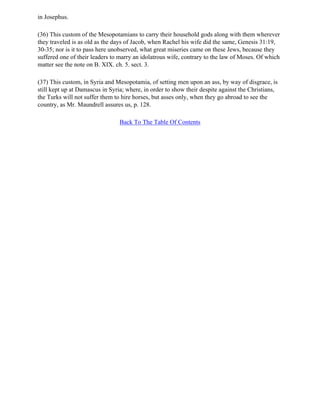 in Josephus.

(36) This custom of the Mesopotamians to carry their household gods along with them wherever
they traveled is as old as the days of Jacob, when Rachel his wife did the same, Genesis 31:19,
30-35; nor is it to pass here unobserved, what great miseries came on these Jews, because they
suffered one of their leaders to marry an idolatrous wife, contrary to the law of Moses. Of which
matter see the note on B. XIX. ch. 5. sect. 3.

(37) This custom, in Syria and Mesopotamia, of setting men upon an ass, by way of disgrace, is
still kept up at Damascus in Syria; where, in order to show their despite against the Christians,
the Turks will not suffer them to hire horses, but asses only, when they go abroad to see the
country, as Mr. Maundrell assures us, p. 128.

                                 Back To The Table Of Contents
 