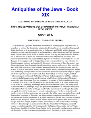 Antiquities of the Jews - Book
               XIX
           CONTAINING THE INTERVAL OF THREE YEARS AND A HALF.

FROM THE DEPARTURE OUT OF BABYLON TO FADUS, THE ROMAN
                    PROCURATOR.

                                        CHAPTER 1.

                         HOW CAIUS (1) WAS SLAIN BY CHEREA.

1. NOW this Caius (2) did not demonstrate his madness in offering injuries only to the Jews at
Jerusalem, or to those that dwelt in the neighborhood; but suffered it to extend itself through all
the earth and sea, so far as was in subjection to the Romans, and filled it with ten thousand
mischiefs; so many indeed in number as no former history relates. But Rome itself felt the most
dismal effects of what he did, while he deemed that not to be any way more honorable than the
rest of the cities; but he pulled and hauled its other citizens, but especially the senate, and
particularly the nobility, and such as had been dignified by illustrious ancestors; he also had ten
thousand devices against such of the equestrian order, as it was styled, who were esteemed by
the citizens equal in dignity and wealth with the senators, because out of them the senators were
themselves chosen; these he treated after all ignominious manner, and removed them out of his
way, while they were at once slain, and their wealth plundered, because he slew men generally
in order to seize on their riches. He also asserted his own divinity, and insisted on greater honors
to be paid him by his subjects than are due to mankind. He also frequented that temple of Jupiter
which they style the Capitol, which is with them the most holy of all their temples, and had
boldness enough to call himself the brother of Jupiter. And other pranks he did like a madman;
as when he laid a bridge from the city Dicearchia, which belongs to Campania, to Misenum,
another city upon the sea-side, from one promontory to another, of the length of thirty furlongs,
as measured over the sea. And this was done because he esteemed it to be a most tedious thing
to row over it in a small ship, and thought withal that it became him to make that bridge, since
he was lord of the sea, and might oblige it to give marks of obedience as well as the earth; so he
enclosed the whole bay within his bridge, and drove his chariot over it; and thought that, as he
was a god, it was fit for him to travel over such roads as this was. Nor did he abstain from the
plunder of any of the Grecian temples, and gave order that all the engravings and sculptures, and
the rest of the ornaments of the statues and donations therein dedicated, should be brought to
him, saying that the best things ought to be set no where but in the best place, and that the city of
Rome was that best place. He also adorned his own house and his gardens with the curiosities
brought from those temples, together with the houses he lay at when he traveled all over Italy;
whence he did not scruple to give a command that the statue of Jupiter Olympius, so called
because he was honored at the Olympian games by the Greeks, which was the work of Phidias
the Athenian, should be brought to Rome. Yet did not he compass his end, because the architects
told Memmius Regulus, who was commanded to remove that statue of Jupiter, that the
 