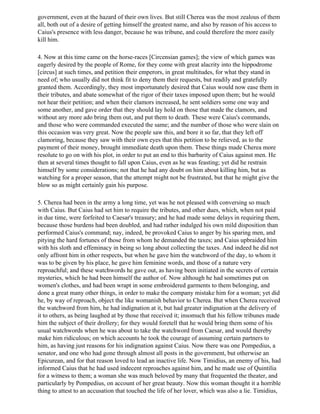 government, even at the hazard of their own lives. But still Cherea was the most zealous of them
all, both out of a desire of getting himself the greatest name, and also by reason of his access to
Caius's presence with less danger, because he was tribune, and could therefore the more easily
kill him.

4. Now at this time came on the horse-races [Circensian games]; the view of which games was
eagerly desired by the people of Rome, for they come with great alacrity into the hippodrome
[circus] at such times, and petition their emperors, in great multitudes, for what they stand in
need of; who usually did not think fit to deny them their requests, but readily and gratefully
granted them. Accordingly, they most importunately desired that Caius would now ease them in
their tributes, and abate somewhat of the rigor of their taxes imposed upon them; but he would
not hear their petition; and when their clamors increased, he sent soldiers some one way and
some another, and gave order that they should lay hold on those that made the clamors, and
without any more ado bring them out, and put them to death. These were Caius's commands,
and those who were commanded executed the same; and the number of those who were slain on
this occasion was very great. Now the people saw this, and bore it so far, that they left off
clamoring, because they saw with their own eyes that this petition to be relieved, as to the
payment of their money, brought immediate death upon them. These things made Cherea more
resolute to go on with his plot, in order to put an end to this barbarity of Caius against men. He
then at several times thought to fall upon Caius, even as he was feasting; yet did he restrain
himself by some considerations; not that he had any doubt on him about killing him, but as
watching for a proper season, that the attempt might not be frustrated, but that he might give the
blow so as might certainly gain his purpose.

5. Cherea had been in the army a long time, yet was he not pleased with conversing so much
with Caius. But Caius had set him to require the tributes, and other dues, which, when not paid
in due time, were forfeited to Caesar's treasury; and he had made some delays in requiring them,
because those burdens had been doubled, and had rather indulged his own mild disposition than
performed Caius's command; nay, indeed, be provoked Caius to anger by his sparing men, and
pitying the hard fortunes of those from whom he demanded the taxes; and Caius upbraided him
with his sloth and effeminacy in being so long about collecting the taxes. And indeed he did not
only affront him in other respects, but when he gave him the watchword of the day, to whom it
was to be given by his place, he gave him feminine words, and those of a nature very
reproachful; and these watchwords he gave out, as having been initiated in the secrets of certain
mysteries, which he had been himself the author of. Now although he had sometimes put on
women's clothes, and had been wrapt in some embroidered garments to them belonging, and
done a great many other things, in order to make the company mistake him for a woman; yet did
he, by way of reproach, object the like womanish behavior to Cherea. But when Cherea received
the watchword from him, he had indignation at it, but had greater indignation at the delivery of
it to others, as being laughed at by those that received it; insomuch that his fellow tribunes made
him the subject of their drollery; for they would foretell that he would bring them some of his
usual watchwords when he was about to take the watchword from Caesar, and would thereby
make him ridiculous; on which accounts he took the courage of assuming certain partners to
him, as having just reasons for his indignation against Caius. Now there was one Pompedius, a
senator, and one who had gone through almost all posts in the government, but otherwise an
Epicurean, and for that reason loved to lead an inactive life. Now Timidius, an enemy of his, had
informed Caius that he had used indecent reproaches against him, and he made use of Quintilia
for a witness to them; a woman she was much beloved by many that frequented the theater, and
particularly by Pompedius, on account of her great beauty. Now this woman thought it a horrible
thing to attest to an accusation that touched the life of her lover, which was also a lie. Timidius,
 