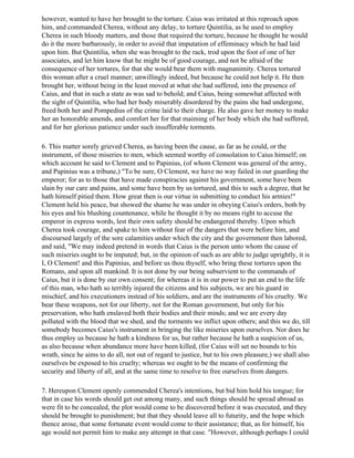 however, wanted to have her brought to the torture. Caius was irritated at this reproach upon
him, and commanded Cherea, without any delay, to torture Quintilia, as he used to employ
Cherea in such bloody matters, and those that required the torture, because he thought he would
do it the more barbarously, in order to avoid that imputation of effeminacy which he had laid
upon him. But Quintilia, when she was brought to the rack, trod upon the foot of one of her
associates, and let him know that he might be of good courage, and not be afraid of the
consequence of her tortures, for that she would bear them with magnanimity. Cherea tortured
this woman after a cruel manner; unwillingly indeed, but because he could not help it. He then
brought her, without being in the least moved at what she had suffered, into the presence of
Caius, and that in such a state as was sad to behold; and Caius, being somewhat affected with
the sight of Quintilia, who had her body miserably disordered by the pains she had undergone,
freed both her and Pompedius of the crime laid to their charge. He also gave her money to make
her an honorable amends, and comfort her for that maiming of her body which she had suffered,
and for her glorious patience under such insufferable torments.

6. This matter sorely grieved Cherea, as having been the cause, as far as he could, or the
instrument, of those miseries to men, which seemed worthy of consolation to Caius himself; on
which account he said to Clement and to Papinius, (of whom Clement was general of the army,
and Papinius was a tribune,) "To be sure, O Clement, we have no way failed in our guarding the
emperor; for as to those that have made conspiracies against his government, some have been
slain by our care and pains, and some have been by us tortured, and this to such a degree, that he
hath himself pitied them. How great then is our virtue in submitting to conduct his armies!"
Clement held his peace, but showed the shame he was under in obeying Caius's orders, both by
his eyes and his blushing countenance, while he thought it by no means right to accuse the
emperor in express words, lest their own safety should be endangered thereby. Upon which
Cherea took courage, and spake to him without fear of the dangers that were before him, and
discoursed largely of the sore calamities under which the city and the government then labored,
and said, "We may indeed pretend in words that Caius is the person unto whom the cause of
such miseries ought to be imputed; but, in the opinion of such as are able to judge uprightly, it is
I, O Clement! and this Papinius, and before us thou thyself, who bring these tortures upon the
Romans, and upon all mankind. It is not done by our being subservient to the commands of
Caius, but it is done by our own consent; for whereas it is in our power to put an end to the life
of this man, who hath so terribly injured the citizens and his subjects, we are his guard in
mischief, and his executioners instead of his soldiers, and are the instruments of his cruelty. We
bear these weapons, not for our liberty, not for the Roman government, but only for his
preservation, who hath enslaved both their bodies and their minds; and we are every day
polluted with the blood that we shed, and the torments we inflict upon others; and this we do, till
somebody becomes Caius's instrument in bringing the like miseries upon ourselves. Nor does he
thus employ us because he hath a kindness for us, but rather because he hath a suspicion of us,
as also because when abundance more have been killed, (for Caius will set no bounds to his
wrath, since he aims to do all, not out of regard to justice, but to his own pleasure,) we shall also
ourselves be exposed to his cruelty; whereas we ought to be the means of confirming the
security and liberty of all, and at the same time to resolve to free ourselves from dangers.

7. Hereupon Clement openly commended Cherea's intentions, but bid him hold his tongue; for
that in case his words should get out among many, and such things should be spread abroad as
were fit to be concealed, the plot would come to be discovered before it was executed, and they
should be brought to punishment; but that they should leave all to futurity, and the hope which
thence arose, that some fortunate event would come to their assistance; that, as for himself, his
age would not permit him to make any attempt in that case. "However, although perhaps I could
 