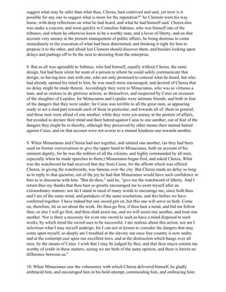 suggest what may be safer than what thou, Cherea, hast contrived and said, yet trow is it
possible for any one to suggest what is more for thy reputation?" So Clement went his way
home, with deep reflections on what he had heard, and what he had himself said. Cherea also
was under a concern, and went quickly to Cornelius Sabinus, who was himself one of the
tribunes, and whom he otherwise knew to be a worthy man, and a lover of liberty, and on that
account very uneasy at the present management of public affairs, he being desirous to come
immediately to the execution of what had been determined, and thinking it right for him to
propose it to the other, and afraid lest Clement should discover them, and besides looking upon
delays and puttings off to be the next to desisting from the enterprise.

8. But as all was agreeable to Sabinus, who had himself, equally without Cherea, the same
design, but had been silent for want of a person to whom he could safely communicate that
design; so having now met with one, who not only promised to conceal what he heard, but who
had already opened his mind to him, he was much more encouraged, and desired of Cherea that
no delay might be made therein. Accordingly they went to Minucianus, who was as virtuous a
man, and as zealous to do glorious actions, as themselves, and suspected by Caius on occasion
of the slaughter of Lepidus; for Minucianus and Lepidus were intimate friends, and both in fear
of the dangers that they were under; for Caius was terrible to all the great men, as appearing
ready to act a mad part towards each of them in particular, and towards all of: them in general;
and these men were afraid of one another, while they were yet uneasy at the posture of affairs,
but avoided to declare their mind and their hatred against Caius to one another, out of fear of the
dangers they might be in thereby, although they perceived by other means their mutual hatred
against Caius, and on that account were not averse to a mutual kindness one towards another.

9. When Minuetanus and Cherea had met together, and saluted one another, (as they had been
used on former conversations to give the upper hand to Minucianus, both on account of his
eminent dignity, for he was the noblest of all the citizens, and highly commended by all men,
especially when he made speeches to them,) Minuetanus began first, and asked Cherea, What
was the watchword he had received that day from Caius; for the affront which was offered
Cherea, in giving the watchwords, was famous over the city. But Cherea made no delay so long
as to reply to that question, out of the joy he had that Minueianus would have such confidence in
him as to discourse with him. "But do thou," said he, "give me the watchword of liberty. And I
return thee my thanks that thou hast so greatly encouraged me to exert myself after an
extraordinary manner; nor do I stand in need of many words to encourage me, since both thou
and I are of the same mind, and partakers of the same resolutions, and this before we have
conferred together. I have indeed but one sword girt on, but this one will serve us both. Come
on, therefore, let us set about the work. Do thou go first, if thou hast a mind, and bid me follow
thee; or else I will go first, and thou shalt assist me, and we will assist one another, and trust one
another. Nor is there a necessity for even one sword to such as have a mind disposed to such
works, by which mind the sword uses to be successful. I am zealous about this action, nor am I
solicitous what I may myself undergo; for I can not at leisure to consider the dangers that may
come upon myself, so deeply am I troubled at the slavery our once free country is now under,
and at the contempt cast upon our excellent laws, and at the destruction which hangs over all
men, by the means of Caius. I wish that I may be judged by thee, and that thou mayst esteem me
worthy of credit in these matters, seeing we are both of the same opinion, and there is herein no
difference between us."

10. When Minucianus saw the vehemency with which Cherea delivered himself, he gladly
embraced him, and encouraged him in his bold attempt, commending him, and embracing him;
 