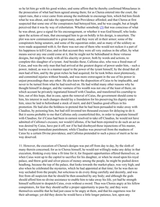 so he let him go with his good wishes; and some affirm that he thereby confirmed Minuclanus in
the prosecution of what had been agreed among them; for as Cherea entered into the court, the
report runs, that a voice came from among the multitude to encourage him, which bid him finish
what he was about, and take the opportunity that Providence afforded; and that Cherea at first
suspected that some one of the conspirators had betrayed him, and he was caught, but at length
perceived that it was by way of exhortation. Whether somebody (3) that was conscious of what
he was about, gave a signal for his encouragement, or whether it was God himself, who looks
upon the actions of men, that encouraged him to go on boldly in his design, is uncertain. The
plot was now communicated to a great many, and they were all in their armor; some of the
conspirators being senators, and some of the equestrian order, and as many of the soldiery as
were made acquainted with it; for there was not one of them who would not reckon it a part of
his happiness to kill Caius; and on that account they were all very zealous in the affair, by what
means soever any one could come at it, that he might not be behindhand in these virtuous
designs, but might be ready with all his alacrity or power, both by words and actions, to
complete this slaughter of a tyrant. And besides these, Callistus also, who was a freed-man of
Caius, and was the only man that had arrived at the greatest degree of power under him, - such a
power, indeed, as was in a manner equal to the power of the tyrant himself, by the dread that all
men had of him, and by the great riches he had acquired; for he took bribes most plenteously,
and committed injuries without bounds, and was more extravagant in the use of his power in
unjust proceedings than any other. He also knew the disposition of Caius to be implacable, and
never to be turned from what he had resolved on. He had withal many other reasons why he
thought himself in danger, and the vastness of his wealth was not one of the least of them; on
which account he privately ingratiated himself with Claudius, and transferred his courtship to
him, out of this hope, that in case, upon the removal of Caius, the government should come to
him, his interest in such changes should lay a foundation for his preserving his dignity under
him, since he laid in beforehand a stock of merit, and did Claudius good offices in his
promotion. He had also the boldness to pretend that he had been persuaded to make away with
Claudius, by poisoning him, but had still invented ten thousand excuses for delaying to do it.
But it seems probable to me that Callistus only counterfeited this, in order to ingratiate himself
with Claudius; for if Caius had been in earnest resolved to take off Claudius, he would not have
admitted of Callistus's excuses; nor would Callistus, if he had been enjoined to do such an act as
was desired by Caius, have put it off; nor if he had disobeyed those injunctions of his master,
had he escaped immediate punishment; while Claudius was preserved from the madness of
Caius by a certain Divine providence, and Callistus pretended to such a piece of merit as he no
way deserved.

11. However, the execution of Cherea's designs was put off from day to day, by the sloth of
many therein concerned; for as to Cherea himself, he would not willingly make any delay in that
execution, thinking every time a fit time for it; for frequent opportunities offered themselves; as
when Caius went up to the capitol to sacrifice for his daughter, or when he stood upon his royal
palace, and threw gold and silver pieces of money among the people, he might be pushed down
headlong, because the top of the palace, that looks towards the market-place, was very high; and
also when he celebrated the mysteries, which he had appointed at that time; for he was then no
way secluded from the people, but solicitous to do every thing carefully and decently, and was
free from all suspicion that he should be then assaulted by any body; and although the gods
should afford him no divine assistance to enable him to take away his life, yet had he strength
himself sufficient to despatch Caius, even without a sword. Thus was Chorea angry at his fellow
conspirators, for fear they should suffer a proper opportunity to pass by; and they were
themselves sensible that he had just cause to be angry at them, and that his eagerness was for
their advantage; yet did they desire he would have a little longer patience, lest, upon any
 