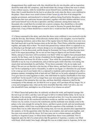 disappointment they might meet with, they should put the city into disorder, and an inquisition
should be made after the conspiracy, and should render the courage of those that were to attack
Caius without success, while he would then secure himself more carefully than ever against
them; that it would therefore be the best to set about the work when the shows were exhibited in
the palace. These shows were acted in honor of that Caesar (4) who first of all changed the
popular government, and transferred it to himself; galleries being fixed before the palace, where
the Romans that were patricians became spectators, together with their children and their wives,
and Caesar himself was to be also a spectator; and they reckoned, among those many ten
thousands who would there be crowded into a narrow compass, they should have a favorable
opportunity to make their attempt upon him as he came in, because his guards that should
protect him, if any of them should have a mind to do it, would not here be able to give him any
assistance.

12. Cherea consented to this delay; and when the shows were exhibited, it was resolved to do the
work the first day. But fortune, which allowed a further delay to his slaughter, was too hard for
their foregoing resolution; and as three days of the regular times for these shows were now over,
they had much ado to get the business done on the last day. Then Cherea called the conspirators
together, and spake thus to them: "So much time passed away without effort is a reproach to us,
as delaying to go through such a virtuous design as we are engaged in; but more fatal will this
delay prove if we be discovered, and the design be frustrated; for Caius will then become more
cruel in his unjust proceedings. Do we not see how long we deprive all our friends of their
liberty, and give Caius leave still to tyrannize over them? while we ought to have procured them
security for the future, and, by laying a foundation for the happiness of others, gain to ourselves
great admiration and honor for all time to come." Now while the conspirators had nothing
tolerable to say by way of contradiction, and yet did not quite relish what they were doing, but
stood silent and astonished, he said further, "O my brave comrades! why do we make such
delays? Do not you see that this is the last day of these shows, and that Caius is about to go to
sea? for he is preparing to sail to Alexandria, in order to see Egypt. Is it therefore for your honor
to let a man go out of your hands who is a reproach to mankind, and to permit him to go, after a
pompous manner, triumphing both at land and sea? Shall not we be justly ashamed of ourselves,
if we give leave to some Egyptian or other, who shall think his injuries insufferable to free-men,
to kill him? As for myself, I will no longer bear your stow proceedings, but will expose myself
to the dangers of the enterprise this very day, and bear cheerfully whatsoever shall be the
consequence of the attempt; nor, let them be ever so great, will I put them off any longer: for, to
a wise and courageous man, what can be more miserable than that, while I am alive, any one
else should kill Caius, and deprive me of the honor of so virtuous an action?"

13. When Cherea had spoken thus, he zealously set about the work, and inspired courage into
the rest to go on with it, and they were all eager to fall to it without further delay. So he was at
the palace in the morning, with his equestrian sword girt on him; for it was the custom that the
tribunes should ask for the watchword with their swords on, and this was the day on which
Cherea was, by custom, to receive the watchword; and the multitude were already come to the
palace, to be soon enough for seeing the shows, and that in great crowds, and one tumultuously
crushing another, while Caius was delighted with this eagerness of the multitude; for which
reason there was no order observed in the seating men, nor was any peculiar place appointed for
the senators, or for the equestrian order; but they sat at random, men and women together, and
free-men were mixed with the slaves. So Caius came out in a solemn manner, and offered
sacrifice to Augustus Caesar, in whose honor indeed these shows were celebrated. Now it
happened, upon the fall of a certain priest, that the garment of Asprenas, a senator, was filled
with blood, which made Caius laugh, although this was an evident omen to Asprenas, for he was
 