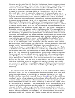 slain at the same time with Caius. It is also related that Caius was that day, contrary to his usual
custom, so very affable and good-natured in his conversation, that every one of those that were
present were astonished at it. After the sacrifice was over, Caius betook himself to see the
shows, and sat down for that purpose, as did also the principal of his friends sit near him. Now
the parts of the theater were so fastened together, as it used to be every year, in the manner
following: It had two doors, the one door led to the open air, the other was for going into, or
going out of, the cloisters, that those within the theater might not be thereby disturbed; but out of
one gallery there went an inward passage, parted into partitions also, which led into another
gallery, to give room to the combatants and to the musicians to go out as occasion served. When
the multitude were set down, and Cherea, with the other tribunes, were set down also, and the
right corner of the theater was allotted to Caesar, one Vatinius, a senator, commander of the
praetorian band, asked of Cluvius, one that sat by him, and was of consular dignity also, whether
he had heard any thing of news, or not? but took care that nobody should hear what he said; and
when Cluvius replied, that he had heard no news, "Know then," said Vatinius, "that the game of
the slaughter of tyrants is to be played this dav." But Cluvius replied "O brave comrade hold thy
peace, lest some other of the Achaians hear thy tale." And as there was abundance of autumnal
fruit thrown among the spectators, and a great number of birds, that were of great value to such
as possessed them, on account of their rareness, Caius was pleased with the birds fighting for the
fruits, and with the violence wherewith the spectators seized upon them: and here he perceived
two prodigies that happened there; for an actor was introduced, by whom a leader of robbers
was crucified, and the pantomime brought in a play called Cinyras, wherein he himself was to
be slain, as well as his daughter Myrrha, and wherein a great deal of fictitious blood was shed,
both about him that was crucified, and also about Cinyras. It was also confessed that this was the
same day wherein Pausanias, a friend of Philip, the son of Amyntas, who was king of
Macedonia, slew him, as he was entering into the theater. And now Caius was in doubt whether
he should tarry to the end of the shows, because it was the last day, or whether he should not go
first to the bath, and to dinner, and then return and sit down as before. Hereupon Minucianus,
who sat over Caius, and was afraid that the opportunity should fail them, got up, because he saw
Cherea was already gone out, and made haste out, to confirm him in his resolution; but Caius
took hold of his garment, in an obliging way, and said to him, "O brave man! whither art thou
going?" Whereupon, out of reverence to Caesar, as it seemed, he sat down again; but his fear
prevailed over him, and in a little time he got up again, and then Caius did no way oppose his
going out, as thinking that he went out to perform some necessities of nature. And Asprenas,
who was one of the confederates, persuaded Caius to go out to the bath, and to dinner, and then
to come in again, as desirous that what had been resolved on might be brought to a conclusion
immediately.

14. So Cherea's associates placed themselves in order, as the time would permit them, and they
were obliged to labor hard, that the place which was appointed them should not be left by them;
but they had an indignation at the tediousness of the delays, and that what they were about
should be put off any longer, for it was already about the ninth (5) hour of the day; and Cherea,
upon Caius's tarrying so long, had a great mind to go in, and fall upon him in his seat, although
he foresaw that this could not be done without much bloodshed, both of the senators, and of
those of the equestrian order that were present; and although he knew this must happen, yet had
he a great mind to do so, as thinking it a right thing to procure security and freedom to all, at the
expense of such as might perish at the same time. And as they were just going back into the
entrance to the theater, word was brought them that Caius was arisen, whereby a tumult was
made; hereupon the conspirators thrust away the crowd, under pretense as if Caius was angry at
them, but in reality as desirous to have a quiet place, that should have none in it to defend him,
while they set about Caius's slaughter. Now Claudius, his uncle, was gone out before, and
 