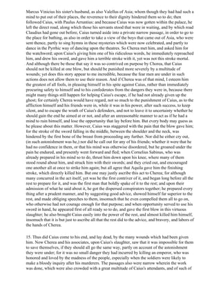 Marcus Vinicius his sister's husband, as also Valellus of Asia; whom though they had had such a
mind to put out of their places, the reverence to their dignity hindered them so to do; then
followed Caius, with Paulus Arruntius: and because Caius was now gotten within the palace, he
left the direct road, along which those his servants stood that were in waiting, and by which road
Claudius had gone out before, Caius turned aside into a private narrow passage, in order to go to
the place for bathing, as also in order to take a view of the boys that came out of Asia, who were
sent thence, partly to sing hymns in these mysteries which were now celebrated, and partly to
dance in the Pyrrhic way of dancing upon the theatres. So Cherea met him, and asked him for
the watchword; upon Caius's giving him one of his ridiculous words, he immediately reproached
him, and drew his sword, and gave him a terrible stroke with it, yet was not this stroke mortal.
And although there be those that say it was so contrived on purpose by Chorea, that Caius
should not be killed at one blow, but should be punished more severely by a multitude of
wounds; yet does this story appear to me incredible, because the fear men are under in such
actions does not allow them to use their reason. And if Cherea was of that mind, I esteem him
the greatest of all fools, in pleasing himself in his spite against Caius, rather than immediately
procuring safety to himself and to his confederates from the dangers they were in, because there
might many things still happen for helping Caius's escape, if he had not already given up the
ghost; for certainly Cherea would have regard, not so much to the punishment of Caius, as to the
affliction himself and his friends were in, while it was in his power, after such success, to keep
silent, and to escape the wrath of Caius's defenders, and not to leave it to uncertainty whether he
should gain the end he aimed at or not, and after an unreasonable manner to act as if he had a
mind to ruin himself, and lose the opportunity that lay before him. But every body may guess as
he please about this matter. However, Caius was staggered with the pain that the blow gave him;
for the stroke of the sword falling in the middle, between the shoulder and the neck, was
hindered by the first bone of the breast from proceeding any further. Nor did he either cry out,
(in such astonishment was he,) nor did he call out for any of his friends; whether it were that he
had no confidence in them, or that his mind was otherwise disordered, but he groaned under the
pain he endured, and presently went forward and fled; when Cornelius Sabinus, who was
already prepared in his mind so to do, thrust him down upon his knee, where many of them
stood round about him, and struck him with their swords; and they cried out, and encouraged
one another all at once to strike him again; but all agree that Aquila gave him the finishing
stroke, which directly killed him. But one may justly ascribe this act to Cherea; for although
many concurred in the act itself, yet was he the first contriver of it, and began long before all the
rest to prepare for it, and was the first man that boldly spake of it to the rest; and upon their
admission of what he said about it, he got the dispersed conspirators together; he prepared every
thing after a prudent manner, and by suggesting good advice, showed himself far superior to the
rest, and made obliging speeches to them, insomuch that he even compelled them all to go on,
who otherwise had not courage enough for that purpose; and when opportunity served to use his
sword in hand, he appeared first of all ready so to do, and gave the first blow in this virtuous
slaughter; he also brought Caius easily into the power of the rest, and almost killed him himself,
insomuch that it is but just to ascribe all that the rest did to the advice, and bravery, and labors of
the hands of Cherea.

15. Thus did Caius come to his end, and lay dead, by the many wounds which had been given
him. Now Cherea and his associates, upon Caius's slaughter, saw that it was impossible for them
to save themselves, if they should all go the same way, partly on account of the astonishment
they were under; for it was no small danger they had incurred by killing an emperor, who was
honored and loved by the madness of the people, especially when the soldiers were likely to
make a bloody inquiry after his murderers. The passages also were narrow wherein the work
was done, which were also crowded with a great multitude of Caius's attendants, and of such of
 