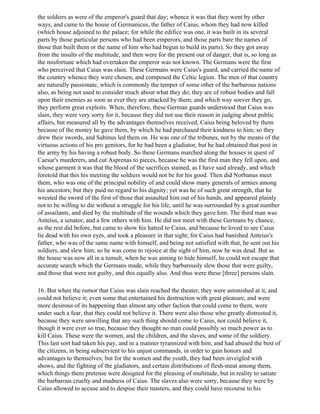the soldiers as were of the emperor's guard that day; whence it was that they went by other
ways, and came to the house of Germanicus, the father of Caius, whom they had now killed
(which house adjoined to the palace; for while the edifice was one, it was built in its several
parts by those particular persons who had been emperors, and those parts bare the names of
those that built them or the name of him who had begun to build its parts). So they got away
from the insults of the multitude, and then were for the present out of danger, that is, so long as
the misfortune which had overtaken the emperor was not known. The Germans were the first
who perceived that Caius was slain. These Germans were Caius's guard, and carried the name of
the country whence they were chosen, and composed the Celtic legion. The men of that country
are naturally passionate, which is commonly the temper of some other of the barbarous nations
also, as being not used to consider much about what they do; they are of robust bodies and fall
upon their enemies as soon as ever they are attacked by them; and which way soever they go,
they perform great exploits. When, therefore, these German guards understood that Caius was
slain, they were very sorry for it, because they did not use their reason in judging about public
affairs, but measured all by the advantages themselves received, Caius being beloved by them
because of the money he gave them, by which he had purchased their kindness to him; so they
drew their swords, and Sabinus led them on. He was one of the tribunes, not by the means of the
virtuous actions of his pro genitors, for he bad been a gladiator, but he had obtained that post in
the army by his having a robust body. So these Germans marched along the houses in quest of
Caesar's murderers, and cut Asprenas to pieces, because he was the first man they fell upon, and
whose garment it was that the blood of the sacrifices stained, as I have said already, and which
foretold that this his meeting the soldiers would not be for his good. Then did Norbanus meet
them, who was one of the principal nobility of and could show many generals of armies among
his ancestors; but they paid no regard to his dignity; yet was he of such great strength, that he
wrested the sword of the first of those that assaulted him out of his hands, and appeared plainly
not to be willing to die without a struggle for his life, until he was surrounded by a great number
of assailants, and died by the multitude of the wounds which they gave him. The third man was
Anteius, a senator, and a few others with him. He did not meet with these Germans by chance,
as the rest did before, but came to show his hatred to Caius, and because he loved to see Caius
lie dead with his own eyes, and took a pleasure in that sight; for Caius had banished Anteius's
father, who was of the same name with himself, and being not satisfied with that, he sent out his
soldiers, and slew him; so he was come to rejoice at the sight of him, now he was dead. But as
the house was now all in a tumult, when he was aiming to hide himself, he could not escape that
accurate search which the Germans made, while they barbarously slew those that were guilty,
and those that were not guilty, and this equally also. And thus were these [three] persons slain.

16. But when the rumor that Caius was slain reached the theater, they were astonished at it, and
could not believe it; even some that entertained his destruction with great pleasure, and were
more desirous of its happening than almost any other faction that could come to them, were
under such a fear, that they could not believe it. There were also those who greatly distrusted it,
because they were unwilling that any such thing should come to Caius, nor could believe it,
though it were ever so true, because they thought no man could possibly so much power as to
kill Caius. These were the women, and the children, and the slaves, and some of the soldiery.
This last sort had taken his pay, and in a manner tyrannized with him, and had abused the best of
the citizens, in being subservient to his unjust commands, in order to gain honors and
advantages to themselves; but for the women and the youth, they had been inveigled with
shows, and the fighting of the gladiators, and certain distributions of flesh-meat among them,
which things them pretense were designed for the pleasing of multitude, but in reality to satiate
the barbarous cruelty and madness of Caius. The slaves also were sorry, because they were by
Caius allowed to accuse and to despise their masters, and they could have recourse to his
 