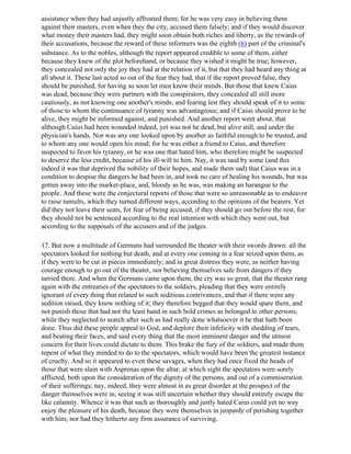 assistance when they had unjustly affronted them; for he was very easy in believing them
against their masters, even when they the city, accused them falsely; and if they would discover
what money their masters had, they might soon obtain both riches and liberty, as the rewards of
their accusations, because the reward of these informers was the eighth (6) part of the criminal's
substance. As to the nobles, although the report appeared credible to some of them, either
because they knew of the plot beforehand, or because they wished it might be true; however,
they concealed not only the joy they had at the relation of it, but that they had heard any thing at
all about it. These last acted so out of the fear they had, that if the report proved false, they
should be punished, for having so soon let men know their minds. But those that knew Caius
was dead, because they were partners with the conspirators, they concealed all still more
cautiously, as not knowing one another's minds; and fearing lest they should speak of it to some
of those to whom the continuance of tyranny was advantageous; and if Caius should prove to be
alive, they might be informed against, and punished. And another report went about, that
although Caius had been wounded indeed, yet was not he dead, but alive still, and under the
physician's hands. Nor was any one looked upon by another as faithful enough to be trusted, and
to whom any one would open his mind; for he was either a friend to Caius, and therefore
suspected to favor his tyranny, or he was one that hated him, who therefore might be suspected
to deserve the less credit, because of his ill-will to him. Nay, it was said by some (and this
indeed it was that deprived the nobility of their hopes, and made them sad) that Caius was in a
condition to despise the dangers he had been in, and took no care of healing his wounds, but was
gotten away into the market-place, and, bloody as he was, was making an harangue to the
people. And these were the conjectural reports of those that were so unreasonable as to endeavor
to raise tumults, which they turned different ways, according to the opinions of the bearers. Yet
did they not leave their seats, for fear of being accused, if they should go out before the rest; for
they should not be sentenced according to the real intention with which they went out, but
according to the supposals of the accusers and of the judges.

17. But now a multitude of Germans had surrounded the theater with their swords drawn: all the
spectators looked for nothing but death, and at every one coming in a fear seized upon them, as
if they were to be cut in pieces immediately; and in great distress they were, as neither having
courage enough to go out of the theater, nor believing themselves safe from dangers if they
tarried there. And when the Germans came upon them, the cry was so great, that the theater rang
again with the entreaties of the spectators to the soldiers, pleading that they were entirely
ignorant of every thing that related to such seditious contrivances, and that if there were any
sedition raised, they knew nothing of it; they therefore begged that they would spare them, and
not punish those that had not the least hand in such bold crimes as belonged to other persons,
while they neglected to search after such as had really done whatsoever it be that hath been
done. Thus did these people appeal to God, and deplore their infelicity with shedding of tears,
and beating their faces, and said every thing that the most imminent danger and the utmost
concern for their lives could dictate to them. This brake the fury of the soldiers, and made them
repent of what they minded to do to the spectators, which would have been the greatest instance
of cruelty. And so it appeared to even these savages, when they had once fixed the heads of
those that were slain with Asprenas upon the altar; at which sight the spectators were sorely
afflicted, both upon the consideration of the dignity of the persons, and out of a commiseration
of their sufferings; nay, indeed, they were almost in as great disorder at the prospect of the
danger themselves were in, seeing it was still uncertain whether they should entirely escape the
like calamity. Whence it was that such as thoroughly and justly hated Caius could yet no way
enjoy the pleasure of his death, because they were themselves in jeopardy of perishing together
with him; nor had they hitherto any firm assurance of surviving.
 