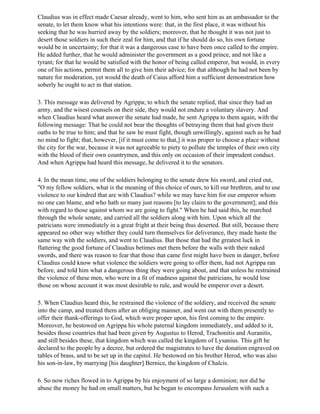 Claudius was in effect made Caesar already, went to him, who sent him as an ambassador to the
senate, to let them know what his intentions were: that, in the first place, it was without his
seeking that he was hurried away by the soldiers; moreover, that he thought it was not just to
desert those soldiers in such their zeal for him, and that if he should do so, his own fortune
would be in uncertainty; for that it was a dangerous case to have been once called to the empire.
He added further, that he would administer the government as a good prince, and not like a
tyrant; for that he would be satisfied with the honor of being called emperor, but would, in every
one of his actions, permit them all to give him their advice; for that although he had not been by
nature for moderation, yet would the death of Caius afford him a sufficient demonstration how
soberly he ought to act in that station.

3. This message was delivered by Agrippa; to which the senate replied, that since they had an
army, and the wisest counsels on their side, they would not endure a voluntary slavery. And
when Claudius heard what answer the senate had made, he sent Agrippa to them again, with the
following message: That he could not bear the thoughts of betraying them that had given their
oaths to be true to him; and that he saw he must fight, though unwillingly, against such as he had
no mind to fight; that, however, [if it must come to that,] it was proper to choose a place without
the city for the war, because it was not agreeable to piety to pollute the temples of their own city
with the blood of their own countrymen, and this only on occasion of their imprudent conduct.
And when Agrippa had heard this message, he delivered it to the senators.

4. In the mean time, one of the soldiers belonging to the senate drew his sword, and cried out,
"O my fellow soldiers, what is the meaning of this choice of ours, to kill our brethren, and to use
violence to our kindred that are with Claudius? while we may have him for our emperor whom
no one can blame, and who hath so many just reasons [to lay claim to the government]; and this
with regard to those against whom we are going to fight." When he had said this, he marched
through the whole senate, and carried all the soldiers along with him. Upon which all the
patricians were immediately in a great fright at their being thus deserted. But still, because there
appeared no other way whither they could turn themselves for deliverance, they made haste the
same way with the soldiers, and went to Claudius. But those that had the greatest luck in
flattering the good fortune of Claudius betimes met them before the walls with their naked
swords, and there was reason to fear that those that came first might have been in danger, before
Claudius could know what violence the soldiers were going to offer them, had not Agrippa ran
before, and told him what a dangerous thing they were going about, and that unless he restrained
the violence of these men, who were in a fit of madness against the patricians, he would lose
those on whose account it was most desirable to rule, and would be emperor over a desert.

5. When Claudius heard this, he restrained the violence of the soldiery, and received the senate
into the camp, and treated them after an obliging manner, and went out with them presently to
offer their thank-offerings to God, which were proper upon, his first coming to the empire.
Moreover, he bestowed on Agrippa his whole paternal kingdom immediately, and added to it,
besides those countries that had been given by Augustus to Herod, Trachonitis and Auranitis,
and still besides these, that kingdom which was called the kingdom of Lysanius. This gift he
declared to the people by a decree, but ordered the magistrates to have the donation engraved on
tables of brass, and to be set up in the capitol. He bestowed on his brother Herod, who was also
his son-in-law, by marrying [his daughter] Bernice, the kingdom of Chalcis.

6. So now riches flowed in to Agrippa by his enjoyment of so large a dominion; nor did he
abuse the money he had on small matters, but he began to encompass Jerusalem with such a
 