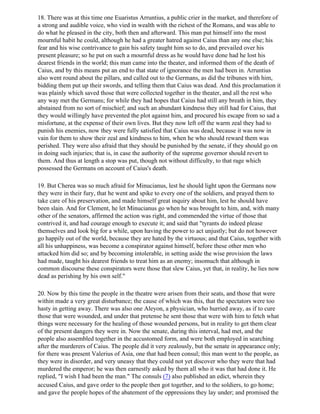 18. There was at this time one Euaristus Arruntius, a public crier in the market, and therefore of
a strong and audible voice, who vied in wealth with the richest of the Romans, and was able to
do what he pleased in the city, both then and afterward. This man put himself into the most
mournful habit he could, although he had a greater hatred against Caius than any one else; his
fear and his wise contrivance to gain his safety taught him so to do, and prevailed over his
present pleasure; so he put on such a mournful dress as he would have done had he lost his
dearest friends in the world; this man came into the theater, and informed them of the death of
Caius, and by this means put an end to that state of ignorance the men had been in. Arruntius
also went round about the pillars, and called out to the Germans, as did the tribunes with him,
bidding them put up their swords, and telling them that Caius was dead. And this proclamation it
was plainly which saved those that were collected together in the theater, and all the rest who
any way met the Germans; for while they had hopes that Caius had still any breath in him, they
abstained from no sort of mischief; and such an abundant kindness they still had for Caius, that
they would willingly have prevented the plot against him, and procured his escape from so sad a
misfortune, at the expense of their own lives. But they now left off the warm zeal they had to
punish his enemies, now they were fully satisfied that Caius was dead, because it was now in
vain for them to show their zeal and kindness to him, when he who should reward them was
perished. They were also afraid that they should be punished by the senate, if they should go on
in doing such injuries; that is, in case the authority of the supreme governor should revert to
them. And thus at length a stop was put, though not without difficulty, to that rage which
possessed the Germans on account of Caius's death.

19. But Cherea was so much afraid for Minucianus, lest he should light upon the Germans now
they were in their fury, that he went and spike to every one of the soldiers, and prayed them to
take care of his preservation, and made himself great inquiry about him, lest he should have
been slain. And for Clement, he let Minucianus go when he was brought to him, and, with many
other of the senators, affirmed the action was right, and commended the virtue of those that
contrived it, and had courage enough to execute it; and said that "tyrants do indeed please
themselves and look big for a while, upon having the power to act unjustly; but do not however
go happily out of the world, because they are hated by the virtuous; and that Caius, together with
all his unhappiness, was become a conspirator against himself, before these other men who
attacked him did so; and by becoming intolerable, in setting aside the wise provision the laws
had made, taught his dearest friends to treat him as an enemy; insomuch that although in
common discourse these conspirators were those that slew Caius, yet that, in reality, he lies now
dead as perishing by his own self."

20. Now by this time the people in the theatre were arisen from their seats, and those that were
within made a very great disturbance; the cause of which was this, that the spectators were too
hasty in getting away. There was also one Aleyon, a physician, who hurried away, as if to cure
those that were wounded, and under that pretense he sent those that were with him to fetch what
things were necessary for the healing of those wounded persons, but in reality to get them clear
of the present dangers they were in. Now the senate, during this interval, had met, and the
people also assembled together in the accustomed form, and were both employed in searching
after the murderers of Caius. The people did it very zealously, but the senate in appearance only;
for there was present Valerius of Asia, one that had been consul; this man went to the people, as
they were in disorder, and very uneasy that they could not yet discover who they were that had
murdered the emperor; he was then earnestly asked by them all who it was that had done it. He
replied, "I wish I had been the man." The consuls (7) also published an edict, wherein they
accused Caius, and gave order to the people then got together, and to the soldiers, to go home;
and gave the people hopes of the abatement of the oppressions they lay under; and promised the
 