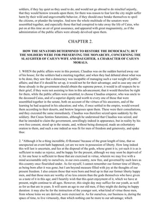 soldiers, if they lay quiet as they used to do, and would not go abroad to do mischief unjustly,
that they would bestow rewards upon them; for there was reason to fear lest the city might suffer
harm by their wild and ungovernable behavior, if they should once betake themselves to spoil
the citizens, or plunder the temples. And now the whole multitude of the senators were
assembled together, and especially those that had conspired to take away the life of Caius, who
put on at this time an air of great assurance, and appeared with great magnanimity, as if the
administration of the public affairs were already devolved upon them.


                                          CHAPTER 2.

  HOW THE SENATORS DETERMINED TO RESTORE THE DEMOCRACY; BUT
THE SOLDIERS WERE FOR PRESERVING THE MONARCHY, CONCERNING THE
 SLAUGHTER OF CAIUS'S WIFE AND DAUGHTER. A CHARACTER OF CAIUS'S
                             MORALS.

1. WHEN the public affairs were in this posture, Claudius was on the sudden hurried away out
of his house; for the soldiers had a meeting together; and when they had debated about what was
to be done, they saw that a democracy was incapable of managing such a vast weight of public
affairs; and that if it should be set up, it would not be for their advantage; and in case any one of
those already in the government should obtain the supreme power, it would in all respects be to
their grief, if they were not assisting to him in this advancement; that it would therefore be right
for them, while the public affairs were unsettled, to choose Claudius emperor, who was uncle to
the deceased Caius, and of a superior dignity and worth to every one of those that were
assembled together in the senate, both on account of the virtues of his ancestors, and of the
learning he had acquired in his education; and who, if once settled in the empire, would reward
them according to their deserts, and bestow largesses upon them. These were their consultations,
and they executed the same immediately. Claudius was therefore seized upon suddenly by the
soldiery. But Cneas Sentins Saturninns, although he understood that Claudius was seized, and
that he intended to claim the government, unwillingly indeed in appearance, but in reality by his
own free consent, stood up in the senate, and, without being dismayed, made an exhortatory
oration to them, and such a one indeed as was fit for men of freedom and generosity, and spake
thus:

2. "Although it be a thing incredible, O Romans! because of the great length of time, that so
unexpected an event hath happened, yet are we now in possession of liberty. How long indeed
this will last is uncertain, and lies at the disposal of the gods, whose grant it is; yet such it is as is
sufficient to make us rejoice, and be happy for the present, although we may soon be deprived of
it; for one hour is sufficient to those that are exercised in virtue, wherein we may live with a
mind accountable only to ourselves, in our own country, now free, and governed by such laws as
this country once flourished under. As for myself, I cannot remember our former time of liberty,
as being born after it was gone; but I am beyond measure filled with joy at the thoughts of our
present freedom. I also esteem those that were born and bred up in that our former liberty happy
men, and that those men are worthy of no less esteem than the gods themselves who have given
us a taste of it in this age; and I heartily wish that this quiet enjoyment of it, which we have at
present, might continue to all ages. However, this single day may suffice for our youth, as well
as for us that are in years. It will seem an age to our old men, if they might die during its happy
duration: it may also be for the instruction of the younger sort, what kind of virtue those men,
from whose loins we are derived, were exercised in. As for ourselves, our business is, during the
space of time, to live virtuously, than which nothing can be more to our advantage; which
 