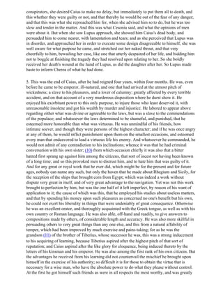 conspirators, she desired Caius to make no delay, but immediately to put them all to death, and
this whether they were guilty or not, and that thereby he would be out of the fear of any danger;
and that this was what she reproached him for, when she advised him so to do, but he was too
slow and tender in the matter. And this was what Cesonia said, and what the opinions of men
were about it. But when she saw Lupus approach, she showed him Caius's dead body, and
persuaded him to come nearer, with lamentation and tears; and as she perceived that Lupus was
in disorder, and approached her in order to execute some design disagreeable to himself, she was
well aware for what purpose he came, and stretched out her naked throat, and that very
cheerfully to him, bewailing her case, like one that utterly despaired of her life, and bidding him
not to boggle at finishing the tragedy they had resolved upon relating to her. So she boldly
received her death's wound at the hand of Lupus, as did the daughter after her. So Lupus made
haste to inform Cherea of what he had done.

5. This was the end of Caius, after he had reigned four years, within four months. He was, even
before he came to be emperor, ill-natured, and one that had arrived at the utmost pitch of
wickedness; a slave to his pleasures, and a lover of calumny; greatly affected by every terrible
accident, and on that account of a very murderous disposition where he durst show it. He
enjoyed his exorbitant power to this only purpose, to injure those who least deserved it, with
unreasonable insolene and got his wealth by murder and injustice. He labored to appear above
regarding either what was divine or agreeable to the laws, but was a slave to the commendations
of the populace; and whatsoever the laws determined to be shameful, and punished, that he
esteemed more honorable than what was virtuous. He was unmindful of his friends, how
intimate soever, and though they were persons of the highest character; and if he was once angry
at any of them, he would inflict punishment upon them on the smallest occasions, and esteemed
every man that endeavored to lead a virtuous life his enemy. And whatsoever he commanded, he
would not admit of any contradiction to his inclinations; whence it was that he had criminal
conversation with his own sister; (10) from which occasion chiefly it was also that a bitter
hatred first sprang up against him among the citizens, that sort of incest not having been known
of a long time; and so this provoked men to distrust him, and to hate him that was guilty of it.
And for any great or royal work that he ever did, which might be for the present and for future
ages, nobody can name any such, but only the haven that he made about Rhegium and Sicily, for
the reception of the ships that brought corn from Egypt; which was indeed a work without
dispute very great in itself, and of very great advantage to the navigation. Yet was not this work
brought to perfection by him, but was the one half of it left imperfect, by reason of his want of
application to it; the cause of which was this, that he employed his studies about useless matters,
and that by spending his money upon such pleasures as concerned no one's benefit but his own,
he could not exert his liberality in things that were undeniably of great consequence. Otherwise
he was an excellent orator, and thoroughly acquainted with the Greek tongue, as well as with his
own country or Roman language. He was also able, off-hand and readily, to give answers to
compositions made by others, of considerable length and accuracy. He was also more skillful in
persuading others to very great things than any one else, and this from a natural affability of
temper, which had been improved by much exercise and pains-taking; for as he was the
grandson (11) of the brother of Tiberius, whose successor he was, this was a strong inducement
to his acquiring of learning, because Tiberius aspired after the highest pitch of that sort of
reputation; and Caius aspired after the like glory for eloquence, being induced thereto by the
letters of his kinsman and his emperor. He was also among the first rank of his own citizens. But
the advantages he received from his learning did not countervail the mischief he brought upon
himself in the exercise of his authority; so difficult it is for those to obtain the virtue that is
necessary for a wise man, who have the absolute power to do what they please without control.
At the first he got himself such friends as were in all respects the most worthy, and was greatly
 