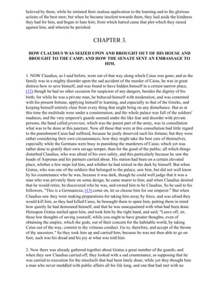 beloved by them, while he imitated their zealous application to the learning and to the glorious
actions of the best men; but when he became insolent towards them, they laid aside the kindness
they had for him, and began to hate him; from which hatred came that plot which they raised
against him, and wherein he perished.


                                        CHAPTER 3.

 HOW CLAUDIUS WAS SEIZED UPON AND BROUGHT OUT OF HIS HOUSE AND
 BROUGHT TO THE CAMP; AND HOW THE SENATE SENT AN EMBASSAGE TO
                              HIM.

1. NOW Claudius, as I said before, went out of that way along which Caius was gone; and as the
family was in a mighty disorder upon the sad accident of the murder of Caius, he was in great
distress how to save himself, and was found to have hidden himself in a certain narrow place,
(12) though he had no other occasion for suspicion of any dangers, besides the dignity of his
birth; for while he was a private man, he behaved himself with moderation, and was contented
with his present fortune, applying himself to learning, and especially to that of the Greeks, and
keeping himself entirely clear from every thing that might bring on any disturbance. But as at
this time the multitude were under a consternation, and the whole palace was full of the soldiers'
madness, and the very emperor's guards seemed under the like fear and disorder with private
persons, the band called pretorian, which was the purest part of the army, was in consultation
what was to be done at this juncture. Now all those that were at this consultation had little regard
to the punishment Caius had suffered, because he justly deserved such his fortune; but they were
rather considering their own circumstances, how they might take the best care of themselves,
especially while the Germans were busy in punishing the murderers of Caius; which yet was
rather done to gratify their own savage temper, than for the good of the public; all which things
disturbed Claudius, who was afraid of his own safety, and this particularly because he saw the
heads of Asprenas and his partners carried about. His station had been on a certain elevated
place, whither a few steps led him, and whither he had retired in the dark by himself. But when
Gratus, who was one of the soldiers that belonged to the palace, saw him, but did not well know
by his countenance who he was, because it was dark, though he could well judge that it was a
man who was privately there on some design, he came nearer to him; and when Claudius desired
that he would retire, be discovered who he was, and owned him to be Claudius. So he said to his
followers, "This is a Germanicus; (13) come on, let us choose him for our emperor." But when
Claudius saw they were making preparations for taking him away by force, and was afraid they
would kill him, as they had killed Caius, he besought them to spare him, putting them in mind
how quietly he had demeaned himself, and that he was unacquainted with what had been done.
Hereupon Gratus smiled upon him, and took him by the right hand, and said, "Leave off, sir,
these low thoughts of saving yourself, while you ought to have greater thoughts, even of
obtaining the empire, which the gods, out of their concern for the habitable world, by taking
Caius out of the way, commit to thy virtuous conduct. Go to, therefore, and accept of the throne
of thy ancestors." So they took him up and carried him, because he was not then able to go on
foot, such was his dread and his joy at what was told him.

2. Now there was already gathered together about Gratus a great number of the guards; and
when they saw Claudius carried off, they looked with a sad countenance, as supposing that he
was carried to execution for the mischiefs that had been lately done; while yet they thought him
a man who never meddled with public affairs all his life long, and one that had met with no
 