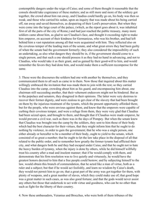 contemptible dangers under the reign of Caius; and some of them thought it reasonable that the
consuls should take cognizance of these matters; and as still more and more of the soldiery got
together, the crowd about him ran away, and Claudius could hardly go on, his body was then so
weak; and those who carried his sedan, upon an inquiry that was made about his being carried
off, ran away and saved themselves, as despairing of their Lord's preservation. But when they
were come into the large court of the palace, (which, as the report goes about it, was inhabited
first of all the parts of the city of Rome,) and had just reached the public treasury, many more
soldiers came about him, as glad to see Claudius's face, and thought it exceeding right to make
him emperor, on account of their kindness for Germanicus, who was his brother, and had left
behind him a vast reputation among all that were acquainted with him. They reflected also on
the covetous temper of the leading men of the senate, and what great errors they had been guilty
of when the senate had the government formerly; they also considered the impossibility of such
an undertaking, as also what dangers they should be in, if the government should come to a
single person, and that such a one should possess it as they had no hand in advancing, and not to
Claudius, who would take it as their grant, and as gained by their good-will to him, and would
remember the favors they had done him, and would make them a sufficient recompense for the
same.

3. These were the discourses the soldiers had one with another by themselves, and they
communicated them to all such as came in to them. Now those that inquired about this matter
willingly embraced the invitation that was made them to join with the rest; so they carried
Claudius into the camp, crowding about him as his guard, and encompassing him about, one
chairman still succeeding another, that their vehement endeavors might not be hindered. But as
to the populace and senators, they disagreed in their opinions. The latter were very desirous to
recover their former dignity, and were zealous to get clear of the slavery that had been brought
on them by the injurious treatment of the tyrants, which the present opportunity afforded them;
but for the people, who were envious against them, and knew that the emperors were capable of
curbing their covetous temper, and were a refuge from them, they were very glad that Claudius
had been seized upon, and brought to them, and thought that if Claudius were made emperor, he
would prevent a civil war, such as there was in the days of Pompey. But when the senate knew
that Claudius was brought into the camp by the soldiers, they sent to him those of their body
which had the best character for their virtues, that they might inform him that he ought to do
nothing by violence, in order to gain the government; that he who was a single person, one
either already or hereafter to be a member of their body, ought to yield to the senate, which
consisted of so great a number; that he ought to let the law take place in the disposal of all that
related to the public order, and to remember how greatly the former tyrants had afflicted their
city, and what dangers both he and they had escaped under Caius; and that he ought not to hate
the heavy burden of tyranny, when the injury is done by others, while he did himself willfully
treat his country after a mad and insolent manner; that if he would comply with them, and
demonstrate that his firm resolution was to live quietly and virtuously, he would have the
greatest honors decreed to him that a free people could bestow; and by subjecting himself to the
law, would obtain this branch of commendation, that he acted like a man of virtue, both as a
ruler and a subject; but that if he would act foolishly, and learn no wisdom by Caius's death,
they would not permit him to go on; that a great part of the army was got together for them, with
plenty of weapons, and a great number of slaves, which they could make use of; that good hope
was a great matter in such cases, as was also good fortune; and that the gods would never assist
any others but those that undertook to act with virtue and goodness, who can be no other than
such as fight for the liberty of their country.

4. Now these ambassadors, Veranius and Brocchus, who were both of them tribunes of the
 