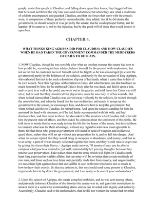 people, made this speech to Claudius; and falling down upon their knees, they begged of him
that he would not throw the city into wars and misfortunes; but when they saw what a multitude
of soldiers encompassed and guarded Claudius, and that the forces that were with the consuls
were, in comparison of them, perfectly inconsiderable, they added, that if he did desire the
government, he should accept of it as given by the senate; that he would prosper better, and be
happier, if he came to it, not by the injustice, but by the good-will of those that would bestow it
upon him.


                                        CHAPTER 4.

  WHAT THINGS KING AGRIPPA DID FOR CLAUDIUS; AND HOW CLAUDIUS
 WHEN HE HAD TAKEN THE GOVERNMENT COMMANDED THE MURDERERS
                     OF CAIUS TO BE SLAIN.

1. NOW Claudius, though he was sensible after what an insolent manner the senate had sent to
him yet did he, according to their advice, behave himself for the present with moderation; but
not so far that he could not recover himself out of his fright; so he was encouraged [to claim the
government] partly by the boldness of the soldiers, and partly by the persuasion of king Agrippa,
who exhorted him not to let such a dominion slip out of his hands, when it came thus to him of
its own accord. Now this Agrippa, with relation to Caius, did what became one that had been so
much honored by him; for he embraced Caius's body after he was dead, and laid it upon a bed,
and covered it as well as he could, and went out to the guards, and told them that Caius was still
alive; but he said that they should call for physicians, since he was very ill of his wounds. But
when he had learned that Claudius was carried away violently by the soldiers, he rushed through
the crowd to him, and when he found that he was in disorder, and ready to resign up the
government to the senate, he encouraged him, and desired him to keep the government; but
when he had said this to Claudius, he retired home. And upon the senate's sending for him, he
anointed his head with ointment, as if he had lately accompanied with his wife, and had
dismissed her, and then came to them: he also asked of the senators what Claudius did; who told
him the present state of affairs, and then asked his opinion about the settlement of the public. He
told them in words that he was ready to lose his life for the honor of the senate, but desired them
to consider what was for their advantage, without any regard to what was most agreeable to
them; for that those who grasp at government will stand in need of weapons and soldiers to
guard them, unless they will set up without any preparation for it, and so fall into danger. And
when the senate replied that they would bring in weapons in abundance, and money, and that as
to an army, a part of it was already collected together for them, and they would raise a larger one
by giving the slaves their liberty, - Agrippa made answer, "O senators! may you be able to
compass what you have a mind to; yet will I immediately tell you my thoughts, because they
tend to your preservation. Take notice, then, that the army which will fight for Claudius hath
been long exercised in warlike affairs; but our army will be no better than a rude multitude of
raw men, and those such as have been unexpectedly made free from slavery, and ungovernable;
we must then fight against those that are skillful in war, with men who know not so much as
how to draw their swords. So that my opinion is, that we should send some persons to Claudius,
to persuade him to lay down the government; and I am ready to be one of your ambassadors."

2. Upon this speech of Agrippa, the senate complied with him, and he was sent among others,
and privately informed Claudius of the disorder the senate was in, and gave him instructions to
answer them in a somewhat commanding strain, and as one invested with dignity and authority.
Accordingly, Claudius said to the ambassadors, that he did not wonder the senate had no mind
 