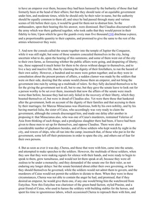 to have an emperor over them, because they had been harassed by the barbarity of those that had
formerly been at the head of their affairs; but that they should taste of an equitable government
under him, and moderate times, while he should only he their ruler in name, but the authority
should be equally common to them all; and since he had passed through many and various
scenes of life before their eyes, it would be good for them not to distrust him. So the
ambassadors, upon their hearing this his answer, were dismissed. But Claudius discoursed with
the army which was there gathered together, who took oaths that they would persist in their
fidelity to him; Upon which he gave the guards every man five thousand (14) drachmae a-piece,
and a proportionable quantity to their captains, and promised to give the same to the rest of the
armies wheresoever they were.

3. And now the consuls called the senate together into the temple of Jupiter the Conqueror,
while it was still night; but some of those senators concealed themselves in the city, being
uncertain what to do, upon the hearing of this summons; and some of them went out of the city
to their own farms, as foreseeing whither the public affairs were going, and despairing of liberty;
nay, these supposed it much better for them to be slaves without danger to themselves, and to
live a lazy and inactive life, than by claiming the dignity of their forefathers, to run the hazard of
their own safety. However, a hundred and no more were gotten together; and as they were in
consultation about the present posture of affairs, a sudden clamor was made by the soldiers that
were on their side, desiring that the senate would choose them an emperor, and not bring the
government into ruin by setting up a multitude of rulers. So they fully declared themselves to be
for the giving the government not to all, but to one; but they gave the senate leave to look out for
a person worthy to be set over them, insomuch that now the affairs of the senate were much
worse than before, because they had not only failed in the recovery of their liberty, which they
boasted themselves of, but were in dread of Claudius also. Yet were there those that hankered
after the government, both on account of the dignity of their families and that accruing to them
by their marriages; for Marcus Minucianus was illustrious, both by his own nobility, and by his
having married Julia, the sister of Caius, who accordingly was very ready to claim the
government, although the consuls discouraged him, and made one delay after another in
proposing it: that Minucianus also, who was one of Caius's murderers, restrained Valerius of
Asia from thinking of such things; and a prodigious slaughter there had been, if leave had been
given to these men to set up for themselves, and oppose Claudius. There were also a
considerable number of gladiators besides, and of those soldiers who kept watch by night in the
city, and rowers of ships, who all ran into the camp; insomuch that, of those who put in for the
government, some left off their pretensions in order to spare the city, and others out of fear for
their own persons.

4. But as soon as ever it was day, Cherea, and those that were with him, came into the senate,
and attempted to make speeches to the soldiers. However, the multitude of those soldiers, when
they saw that they were making signals for silence with their hands, and were ready to begin to
speak to them, grew tumultuous, and would not let them speak at all, because they were all
zealous to be under a monarchy; and they demanded of the senate one for their ruler, as not
enduring any longer delays: but the senate hesitated about either their own governing, or how
they should themselves be governed, while the soldiers would not admit them to govern, and the
murderers of Caius would not permit the soldiers to dictate to them. When they were in these
circumstances, Cherea was not able to contain the anger he had, and promised, that if they
desired an emperor, he would give them one, if any one would bring him the watchword from
Eutychus. Now this Eutychus was charioteer of the green-band faction, styled Prasine, and a
great friend of Caius, who used to harass the soldiery with building stables for the horses, and
spent his time in ignominious labors, which occasioned Cherea to reproach them with him, and
 