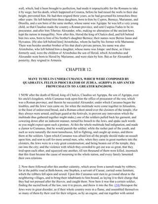 wall, which, had it been brought to perfection, had made it impracticable for the Romans to take
it by siege; but his death, which happened at Cesarea, before he had raised the walls to their due
height, prevented him. He had then reigned three years, as he had governed his tetrarchies three
other years. He left behind him three daughters, born to him by Cypros, Bernice, Mariamne, and
Drusilla, and a son born of the same mother, whose name was Agrippa: he was left a very young
child, so that Claudius made the country a Roman province, and sent Cuspius Fadus to be its
procurator, and after him Tiberius Alexander, who, making no alterations of the ancient laws,
kept the nation in tranquillity. Now after this, Herod the king of Chalcis died, and left behind
him two sons, born to him of his brother's daughter Bernice; their names were Bernie Janus and
Hyrcanus. [He also left behind him] Aristobulus, whom he had by his former wife Mariamne.
There was besides another brother of his that died a private person, his name was also
Aristobulus, who left behind him a daughter, whose name was Jotape: and these, as I have
formerly said, were the children of Aristobulus the son of Herod, which Aristobulus and
Alexander were born to Herod by Mariamne, and were slain by him. But as for Alexander's
posterity, they reigned in Armenia.


                                       CHAPTER 12.

     MANY TUMULTS UNDER CUMANUS, WHICH WERE COMPOSED BY
   QUADRATUS. FELIX IS PROCURATOR OF JUDEA. AGRIPPA IS ADVANCED
               FROM CHALCIS TO A GREATER KINGDOM.

1 NOW after the death of Herod, king of Chalcis, Claudius set Agrippa, the son of Agrippa, over
his uncle's kingdom, while Cumanus took upon him the office of procurator of the rest, which
was a Roman province, and therein he succeeded Alexander; under which Cureanus began the
troubles, and the Jews' ruin came on; for when the multitude were come together to Jerusalem,
to the feast of unleavened bread, and a Roman cohort stood over the cloisters of the temple, (for
they always were armed, and kept guard at the festivals, to prevent any innovation which the
multitude thus gathered together might make,) one of the soldiers pulled back his garment, and
cowering down after an indecent manner, turned his breech to the Jews, and spake such words
as you might expect upon such a posture. At this the whole multitude had indignation, and made
a clamor to Cumanus, that he would punish the soldier; while the rasher part of the youth, and
such as were naturally the most tumultuous, fell to fighting, and caught up stones, and threw
them at the soldiers. Upon which Cumanus was afraid lest all the people should make an assault
upon him, and sent to call for more armed men, who, when they came in great numbers into the
cloisters, the Jews were in a very great consternation; and being beaten out of the temple, they
ran into the city; and the violence with which they crowded to get out was so great, that they
trod upon each other, and squeezed one another, till ten thousand of them were killed, insomuch
that this feast became the cause of mourning to the whole nation, and every family lamented
their own relations.

2. Now there followed after this another calamity, which arose from a tumult made by robbers;
for at the public road at Beth-boron, one Stephen, a servant of Caesar, carried some furniture,
which the robbers fell upon and seized. Upon this Cureanus sent men to go round about to the
neighboring villages, and to bring their inhabitants to him bound, as laying it to their charge that
they had not pursued after the thieves, and caught them. Now here it was that a certain soldier,
finding the sacred book of the law, tore it to pieces, and threw it into the fire. (14) Hereupon the
Jews were in great disorder, as if their whole country were in a flame, and assembled themselves
so many of them by their zeal for their religion, as by an engine, and ran together with united
 