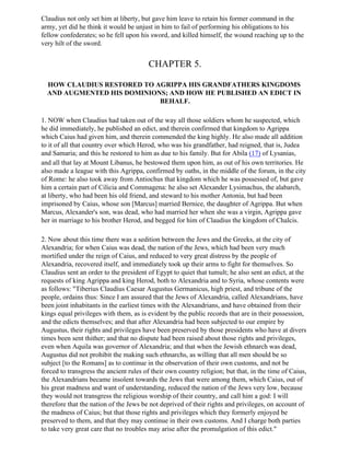 Claudius not only set him at liberty, but gave him leave to retain his former command in the
army, yet did he think it would be unjust in him to fail of performing his obligations to his
fellow confederates; so he fell upon his sword, and killed himself, the wound reaching up to the
very hilt of the sword.


                                        CHAPTER 5.

  HOW CLAUDIUS RESTORED TO AGRIPPA HIS GRANDFATHERS KINGDOMS
  AND AUGMENTED HIS DOMINIONS; AND HOW HE PUBLISHED AN EDICT IN
                            BEHALF.

1. NOW when Claudius had taken out of the way all those soldiers whom he suspected, which
he did immediately, he published an edict, and therein confirmed that kingdom to Agrippa
which Caius had given him, and therein commended the king highly. He also made all addition
to it of all that country over which Herod, who was his grandfather, had reigned, that is, Judea
and Samaria; and this he restored to him as due to his family. But for Abila (17) of Lysanias,
and all that lay at Mount Libanus, he bestowed them upon him, as out of his own territories. He
also made a league with this Agrippa, confirmed by oaths, in the middle of the forum, in the city
of Rome: he also took away from Antiochus that kingdom which he was possessed of, but gave
him a certain part of Cilicia and Commagena: he also set Alexander Lysimachus, the alabarch,
at liberty, who had been his old friend, and steward to his mother Antonia, but had been
imprisoned by Caius, whose son [Marcus] married Bernice, the daughter of Agrippa. But when
Marcus, Alexander's son, was dead, who had married her when she was a virgin, Agrippa gave
her in marriage to his brother Herod, and begged for him of Claudius the kingdom of Chalcis.

2. Now about this time there was a sedition between the Jews and the Greeks, at the city of
Alexandria; for when Caius was dead, the nation of the Jews, which had been very much
mortified under the reign of Caius, and reduced to very great distress by the people of
Alexandria, recovered itself, and immediately took up their arms to fight for themselves. So
Claudius sent an order to the president of Egypt to quiet that tumult; he also sent an edict, at the
requests of king Agrippa and king Herod, both to Alexandria and to Syria, whose contents were
as follows: "Tiberius Claudius Caesar Augustus Germanicus, high priest, and tribune of the
people, ordains thus: Since I am assured that the Jews of Alexandria, called Alexandrians, have
been joint inhabitants in the earliest times with the Alexandrians, and have obtained from their
kings equal privileges with them, as is evident by the public records that are in their possession,
and the edicts themselves; and that after Alexandria had been subjected to our empire by
Augustus, their rights and privileges have been preserved by those presidents who have at divers
times been sent thither; and that no dispute had been raised about those rights and privileges,
even when Aquila was governor of Alexandria; and that when the Jewish ethnarch was dead,
Augustus did not prohibit the making such ethnarchs, as willing that all men should be so
subject [to the Romans] as to continue in the observation of their own customs, and not be
forced to transgress the ancient rules of their own country religion; but that, in the time of Caius,
the Alexandrians became insolent towards the Jews that were among them, which Caius, out of
his great madness and want of understanding, reduced the nation of the Jews very low, because
they would not transgress the religious worship of their country, and call him a god: I will
therefore that the nation of the Jews be not deprived of their rights and privileges, on account of
the madness of Caius; but that those rights and privileges which they formerly enjoyed be
preserved to them, and that they may continue in their own customs. And I charge both parties
to take very great care that no troubles may arise after the promulgation of this edict."
 