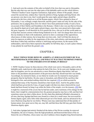 3. And such were the contents of this edict on behalf of the Jews that was sent to Alexandria.
But the edict that was sent into the other parts of the habitable earth was this which follows:
"Tiberius Claudius Caesar Augustus Germanicus, high priest, tribune of the people, chosen
consul the second time, ordains thus: Upon the petition of king Agrippa and king Herod, who
are persons very dear to me, that I would grant the same rights and privileges should be
preserved to the Jews which are in all the Roman empire, which I have granted to those of
Alexandria, I very willingly comply therewith; and this grant I make not only for the sake of the
petitioners, but as judging those Jews for whom I have been petitioned worthy of such a favor,
on account of their fidelity and friendship to the Romans. I think it also very just that no Grecian
city should be deprived of such rights and privileges, since they were preserved to them under
the great Augustus. It will therefore be fit to permit the Jews, who are in all the world under us,
to keep their ancient customs without being hindered so to do. And I do charge them also to use
this my kindness to them with moderation, and not to show a contempt of the superstitious
observances of other nations, but to keep their own laws only. And I will that this decree of
mine be engraven on tables by the magistrates of the cities, and colonies, and municipal places,
both those within Italy and those without it, both kings and governors, by the means of the
ambassadors, and to have them exposed to the public for full thirty days, in such a place whence
it may plainly be read from the ground. (18)


                                        CHAPTER 6.

  WHAT THINGS WERE DONE BY AGRIPPA AT JERUSALEM WHEN HE WAS
RETURNED BACK INTO JUDEA; AND WHAT IT WAS THAT PETRONIUS WROTE
            TO THE INHABITANTS OF DORIS, IN BEHALF

1. NOW Claudius Caesar, by these decrees of his which were sent to Alexandria, and to all the
habitable earth, made known what opinion he had of the Jews. So he soon sent Agrippa away to
take his kingdom, now he was advanced to a more illustrious dignity than before, and sent
letters to the presidents and procurators of the provinces that they should treat him very kindly.
Accordingly, he returned in haste, as was likely he would, now lie returned in much greater
prosperity than he had before. He also came to Jerusalem, and offered all the sacrifices that
belonged to him, and omitted nothing which the law required; (19) on which account he
ordained that many of the Nazarites should have their heads shorn. And for the golden chain
which had been given him by Caius, of equal weight with that iron chain wherewith his royal
hands had been bound, he hung it up within the limits of the temple, over the treasury, (20) that
it might be a memorial of the severe fate he had lain under, and a testimony of his change for the
better; that it might be a demonstration how the greatest prosperity may have a fall, and that God
sometimes raises up what is fallen down: for this chain thus dedicated afforded a document to
all men, that king Agrippa had been once bound in a chain for a small cause, but recovered his
former dignity again; and a little while afterward got out of his bonds, and was advanced to be a
more illustrious king than he was before. Whence men may understand that all that partake of
human nature, how great soever they are, may fall; and that those that fall may gain their former
illustrious dignity again.

2. And when Agrippa had entirely finished all the duties of the Divine worship, he removed
Theophilus, the son of Ananus, from the high priesthood, and bestowed that honor of his on
Simon the son of Boethus, whose name was also Cantheras whose daughter king Herod married,
 