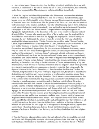 as I have related above. Simon, therefore, had the [high] priesthood with his brethren, and with
his father, in like manner as the sons of Simon, the son of Onias, who were three, had it formerly
under the government of the Macedonians, as we have related in a former book.

3. When the king had settled the high priesthood after this manner, he returned the kindness
which the inhabitants of Jerusalem had showed him; for he released them from the tax upon
houses, every one of which paid it before, thinking it a good thing to requite the tender affection
of those that loved him. He also made Silas the general of his forces, as a man who had partaken
with him in many of his troubles. But after a very little while the young men of Doris, preferring
a rash attempt before piety, and being naturally bold and insolent, carried a statue of Caesar into
a synagogue of the Jews, and erected it there. This procedure of theirs greatly provoked
Agrippa; for it plainly tended to the dissolution of the laws of his country. So he came without
delay to Publius Petronius, who was then president of Syria, and accused the people of Doris.
Nor did he less resent what was done than did Agrippa; for he judged it a piece of impiety to
transgress the laws that regulate the actions of men. So he wrote the following letter to the
people of Doris in an angry strain: "Publius Petronius, the president under Tiberius Claudius
Caesar Augustus Germanicus, to the magistrates of Doris, ordains as follows: Since some of you
have had the boldness, or madness rather, after the edict of Claudius Caesar Augustus
Germanicus was published, for permitting the Jews to observe the laws of their country, not to
obey the same, but have acted in entire opposition thereto, as forbidding the Jews to assemble
together in the synagogue, by removing Caesar's statue, and setting it up therein, and thereby
have offended not only the Jews, but the emperor himself, whose statue is more commodiously
placed in his own temple than in a foreign one, where is the place of assembling together; while
it is but a part of natural justice, that every one should have the power over the place belonging
peculiarly to themselves, according to the determination of Caesar, - to say nothing of my own
determination, which it would be ridiculous to mention after the emperor's edict, which gives the
Jews leave to make use of their own customs, as also gives order that they enjoy equally the
rights of citizens with the Greeks themselves, - I therefore ordain that Proculus Vitellius, the
centurion, bring those men to me, who, contrary to Augustus's edict, have been so insolent as to
do this thing, at which those very men, who appear to be of principal reputation among them,
have an indignation also, and allege for themselves, 'that it was not done with their consent, but
by the violence of the multitude, that they may give an account of what hath been done. I also
exhort the principal magistrates among them, unless they have a mind to have this action
esteemed to be done with their consent, to inform the centurion of those that were guilty of it,
and take care that no handle be hence taken for raising a sedition or quarrel among them; which
those seem to me to treat after who encourage such doings; while both I myself, and king
Agrippa, for whom I have the highest honor, have nothing more under our care, than that the
nation of the Jews may have no occasion given them of getting together, under the pretense of
avenging themselves, and become tumultuous. And that it may be more publicly known what
Augustus hath resolved about this whole matter, I have subjoined those edicts which he hath
lately caused to be published at Alexandria, and which, although they may be well known to all,
yet did king Agrippa, for whom I have the highest honor, read them at that time before my
tribunal, and pleaded that the Jews ought not to be deprived of those rights which Augustus hath
granted them. I therefore charge you, that you do not, for the time to come, seek for any
occasion of sedition or disturbance, but that every one be allowed to follow their own religious
customs."

4. Thus did Petronius take care of this matter, that such a breach of the law might be corrected,
and that no such thing might be attempted afterwards against the Jews. And now king Agrippa
took the [high] priesthood away from Simon Cantheras, and put Jonathan, the son of Ananus,
 