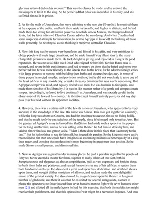 glorious actions I did on his account." This was the clamor he made, and he ordered the
messengers to tell it to the king. So he perceived that Silas was incurable in his folly, and still
suffered him to lie in prison.

2. As for the walls of Jerusalem, that were adjoining to the new city [Bezetha], he repaired them
at the expense of the public, and built them wider in breadth, and higher in altitude; and he had
made them too strong for all human power to demolish, unless Marcus, the then president of
Syria, had by letter informed Claudius Caesar of what he was doing. And when Claudius had
some suspicion of attempts for innovation, he sent to Agrippa to leave off the building of those
walls presently. So he obeyed, as not thinking it proper to contradict Claudius.

3. Now this king was by nature very beneficent and liberal in his gifts, and very ambitious to
oblige people with such large donations; and he made himself very illustrious by the many
chargeable presents he made them. He took delight in giving, and rejoiced in living with good
reputation. He was not at all like that Herod who reigned before him; for that Herod was ill-
natured, and severe in his punishments, and had no mercy on them that he hated; and every one
perceived that he was more friendly to the Greeks than to the Jews; for he adorned foreign cities
with large presents in money; with building them baths and theatres besides; nay, in some of
those places he erected temples, and porticoes in others; but he did not vouchsafe to raise one of
the least edifices in any Jewish city, or make them any donation that was worth mentioning. But
Agrippa's temper was mild, and equally liberal to all men. He was humane to foreigners, and
made them sensible of his liberality. He was in like manner rather of a gentle and compassionate
temper. Accordingly, he loved to live continually at Jerusalem, and was exactly careful in the
observance of the laws of his country. He therefore kept himself entirely pure; nor did any day
pass over his head without its appointed sacrifice.

4. However, there was a certain mall of the Jewish nation at Jerusalem, who appeared to be very
accurate in the knowledge of the law. His name was Simon. This man got together an assembly,
while the king was absent at Cesarea, and had the insolence to accuse him as not living holily,
and that he might justly be excluded out of the temple, since it belonged only to native Jews. But
the general of Agrippa's army informed him that Simon had made such a speech to the people.
So the king sent for him; and as he was sitting in the theater, he bid him sit down by him, and
said to him with a low and gentle voice, "What is there done in this place that is contrary to the
law?" But he had nothing to say for himself, but begged his pardon. So the king was more easily
reconciled to him than one could have imagined, as esteeming mildness a better quality in a king
than anger, and knowing that moderation is more becoming in great men than passion. So he
made Simon a small present, and dismissed him.

5. Now as Agrippa was a great builder in many places, he paid a peculiar regard to the people of
Berytus; for he erected a theater for them, superior to many others of that sort, both in
Sumptuousness and elegance, as also an amphitheater, built at vast expenses; and besides these,
he built them baths and porticoes, and spared for no costs in any of his edifices, to render them
both handsome and large. He also spent a great deal upon their dedication, and exhibited shows
upon them, and brought thither musicians of all sorts, and such as made the most delightful
music of the greatest variety. He also showed his magnificence upon the theater, in his great
number of gladiators; and there it was that he exhibited the several antagonists, in order to
please the spectators; no fewer indeed than seven hundred men to fight with seven hundred other
men (21) and allotted all the malefactors he had for this exercise, that both the malefactors might
receive their punishment, and that this operation of war might be a recreation in peace. And thus
 
