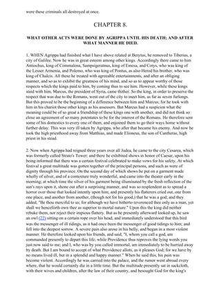 were these criminals all destroyed at once.


                                        CHAPTER 8.

WHAT OTHER ACTS WERE DONE BY AGRIPPA UNTIL HIS DEATH; AND AFTER
                    WHAT MANNER HE DIED.

1. WHEN Agrippa had finished what I have above related at Berytus, he removed to Tiberias, a
city of Galilee. Now he was in great esteem among other kings. Accordingly there came to him
Antiochus, king of Commalena, Sampsigeratnus, king of Emesa, and Cotys, who was king of
the Lesser Armenia, and Polemo, who was king of Pontus, as also Herod his brother, who was
king of Chalcis. All these he treated with agreeable entertainments, and after an obliging
manner, and so as to exhibit the greatness of his mind, and so as to appear worthy of those
respects which the kings paid to him, by coming thus to see him. However, while these kings
staid with him, Marcus, the president of Syria, came thither. So the king, in order to preserve the
respect that was due to the Romans, went out of the city to meet him, as far as seven furlongs.
But this proved to be the beginning of a difference between him and Marcus; for he took with
him in his chariot those other kings as his assessors. But Marcus had a suspicion what the
meaning could be of so great a friendship of these kings one with another, and did not think so
close an agreement of so many potentates to be for the interest of the Romans. He therefore sent
some of his domestics to every one of them, and enjoined them to go their ways home without
further delay. This was very ill taken by Agrippa, who after that became his enemy. And now he
took the high priesthood away from Matthias, and made Elioneus, the son of Cantheras, high
priest in his stead.

2. Now when Agrippa had reigned three years over all Judea, he came to the city Cesarea, which
was formerly called Strato's Tower; and there he exhibited shows in honor of Caesar, upon his
being informed that there was a certain festival celebrated to make vows for his safety. At which
festival a great multitude was gotten together of the principal persons, and such as were of
dignity through his province. On the second day of which shows he put on a garment made
wholly of silver, and of a contexture truly wonderful, and came into the theater early in the
morning; at which time the silver of his garment being illuminated by the fresh reflection of the
sun's rays upon it, shone out after a surprising manner, and was so resplendent as to spread a
horror over those that looked intently upon him; and presently his flatterers cried out, one from
one place, and another from another, (though not for his good,) that he was a god; and they
added, "Be thou merciful to us; for although we have hitherto reverenced thee only as a man, yet
shall we henceforth own thee as superior to mortal nature." Upon this the king did neither
rebuke them, nor reject their impious flattery. But as he presently afterward looked up, he saw
an owl (22) sitting on a certain rope over his head, and immediately understood that this bird
was the messenger of ill tidings, as it had once been the messenger of good tidings to him; and
fell into the deepest sorrow. A severe pain also arose in his belly, and began in a most violent
manner. He therefore looked upon his friends, and said, "I, whom you call a god, am
commanded presently to depart this life; while Providence thus reproves the lying words you
just now said to me; and I, who was by you called immortal, am immediately to be hurried away
by death. But I am bound to accept of what Providence allots, as it pleases God; for we have by
no means lived ill, but in a splendid and happy manner." When he said this, his pain was
become violent. Accordingly he was carried into the palace, and the rumor went abroad every
where, that he would certainly die in a little time. But the multitude presently sat in sackcloth,
with their wives and children, after the law of their country, and besought God for the king's
 