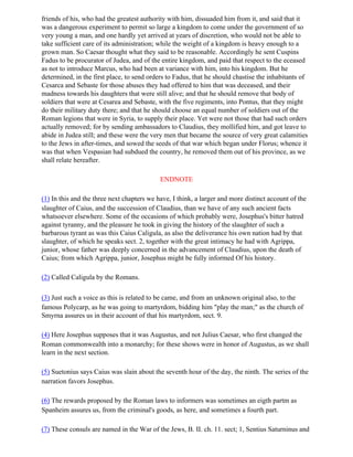 friends of his, who had the greatest authority with him, dissuaded him from it, and said that it
was a dangerous experiment to permit so large a kingdom to come under the government of so
very young a man, and one hardly yet arrived at years of discretion, who would not be able to
take sufficient care of its administration; while the weight of a kingdom is heavy enough to a
grown man. So Caesar thought what they said to be reasonable. Accordingly he sent Cuspins
Fadus to be procurator of Judea, and of the entire kingdom, and paid that respect to the eceased
as not to introduce Marcus, who had been at variance with him, into his kingdom. But he
determined, in the first place, to send orders to Fadus, that he should chastise the inhabitants of
Cesarca and Sebaste for those abuses they had offered to him that was deceased, and their
madness towards his daughters that were still alive; and that he should remove that body of
soldiers that were at Cesarea and Sebaste, with the five regiments, into Pontus, that they might
do their military duty there; and that he should choose an equal number of soldiers out of the
Roman legions that were in Syria, to supply their place. Yet were not those that had such orders
actually removed; for by sending ambassadors to Claudius, they mollified him, and got leave to
abide in Judea still; and these were the very men that became the source of very great calamities
to the Jews in after-times, and sowed the seeds of that war which began under Florus; whence it
was that when Vespasian had subdued the country, he removed them out of his province, as we
shall relate hereafter.

                                            ENDNOTE

(1) In this and the three next chapters we have, I think, a larger and more distinct account of the
slaughter of Caius, and the succession of Claudius, than we have of any such ancient facts
whatsoever elsewhere. Some of the occasions of which probably were, Josephus's bitter hatred
against tyranny, and the pleasure he took in giving the history of the slaughter of such a
barbarous tyrant as was this Caius Caligula, as also the deliverance his own nation had by that
slaughter, of which he speaks sect. 2, together with the great intimacy he had with Agrippa,
junior, whose father was deeply concerned in the advancement of Claudius, upon the death of
Caius; from which Agrippa, junior, Josephus might be fully informed Of his history.

(2) Called Caligula by the Romans.

(3) Just such a voice as this is related to be came, and from an unknown original also, to the
famous Polycarp, as he was going to martyrdom, bidding him "play the man;" as the church of
Smyrna assures us in their account of that his martyrdom, sect. 9.

(4) Here Josephus supposes that it was Augustus, and not Julius Caesar, who first changed the
Roman commonwealth into a monarchy; for these shows were in honor of Augustus, as we shall
learn in the next section.

(5) Suetonius says Caius was slain about the seventh hour of the day, the ninth. The series of the
narration favors Josephus.

(6) The rewards proposed by the Roman laws to informers was sometimes an eigth partm as
Spanheim assures us, from the criminal's goods, as here, and sometimes a fourth part.

(7) These consuls are named in the War of the Jews, B. II. ch. 11. sect; 1, Sentius Saturninus and
 