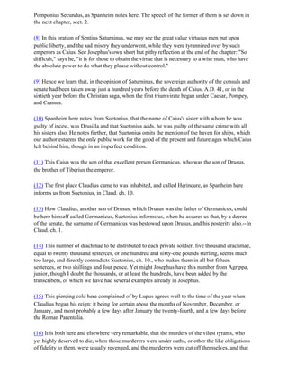 Pomponius Secundus, as Spanheim notes here. The speech of the former of them is set down in
the next chapter, sect. 2.

(8) In this oration of Sentius Saturninus, we may see the great value virtuous men put upon
public liberty, and the sad misery they underwent, while they were tyrannized over by such
emperors as Caius. See Josephus's own short but pithy reflection at the end of the chapter: "So
difficult," says he, "it is for those to obtain the virtue that is necessary to a wise man, who have
the absolute power to do what they please without control."

(9) Hence we learn that, in the opinion of Saturninus, the sovereign authority of the consuls and
senate had been taken away just a hundred years before the death of Caius, A.D. 41, or in the
sixtieth year before the Christian saga, when the first triumvirate began under Caesar, Pompey,
and Crassus.

(10) Spanheim here notes from Suetonius, that the name of Caius's sister with whom he was
guilty of incest, was Drusilla and that Suetonius adds, he was guilty of the same crime with all
his sisters also. He notes further, that Suetonius omits the mention of the haven for ships, which
our author esteems the only public work for the good of the present and future ages which Caius
left behind him, though in an imperfect condition.

(11) This Caius was the son of that excellent person Germanicus, who was the son of Drusus,
the brother of Tiberius the emperor.

(12) The first place Claudius came to was inhabited, and called Herincure, as Spanheim here
informs us from Suetonius, in Claud. ch. 10.

(13) How Claudius, another son of Drusus, which Drusus was the father of Germanicus, could
be here himself called Germanicus, Suetonius informs us, when he assures us that, by a decree
of the senate, the surname of Germanicus was bestowed upon Drusus, and his posterity also.--In
Claud. ch. 1.

(14) This number of drachmae to be distributed to each private soldier, five thousand drachmae,
equal to twenty thousand sesterces, or one hundred and sixty-one pounds sterling, seems much
too large, and directly contradicts Suetonius, ch. 10., who makes them in all but fifteen
sesterces, or two shillings and four pence. Yet might Josephus have this number from Agrippa,
junior, though I doubt the thousands, or at least the hundreds, have been added by the
transcribers, of which we have had several examples already in Josephus.

(15) This piercing cold here complained of by Lupus agrees well to the time of the year when
Claudius began his reign; it being for certain about the months of November, December, or
January, and most probably a few days after January the twenty-fourth, and a few days before
the Roman Parentalia.

(16) It is both here and elsewhere very remarkable, that the murders of the vilest tyrants, who
yet highly deserved to die, when those murderers were under oaths, or other the like obligations
of fidelity to them, were usually revenged, and the murderers were cut off themselves, and that
 