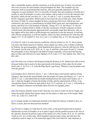 after a remarkable manner; and this sometimes, as in the present case, by those very persons
who were not sorry for such murders, but got kingdoms by them. The examples are very
numerous, both in sacred and profane histories, and seem generally indications of Divine
vengeance on such murderers. Nor is it unworthy of remark, that such murderers of tyrants do it
usually on such ill principles, in such a cruel manner, and as ready to involve the innocent with
the guilty, which was the case here, ch. 1. sect. 14, and ch. 2. sect. 4, as justly deserved the
Divine vengeance upon them. Which seems to have been the case of Jehu also, when, besides
the house of Ahab, for whose slaughter he had a commission from God, without any such
commission, any justice or commiseration, he killed Ahab's great men, and acquaintance, and
priests, and forty-two of the kindred of Ahaziah, 2 Kings 10:11-14. See Hosea 1:4. I do not
mean here to condemn Ehud or Judith, or the like executioners of God's vengeance on those
wicked tyrants who had unjustly oppressed God's own people under their theocracy; who, as
they appear still to have had no selfish designs nor intentions to slay the innocent, so had they
still a Divine commission, or a Divine impulse, which was their commission for what they did,
Judges 3:15, 19, 20; Judith 9:2; Test. Levi. sect. 5, in Authent. Rec. p. 312. See also page 432.

(17) Here St. Luke is in some measure confirmed, when he reforms us, ch. 3:1, that Lysanias
was some time before tetrarch of Abilene, whose capital was Abila; as he is further confirmed
by Ptolemy, the great geographer, which Spanheim here observes, when he calls that city Abila
of Lysanias. See the note on B. XVII. ch. 11. sect. 4; and Prid. at the years 36 and 22. I esteem
this principality to have belonged to the land of Canaan originally, to have been the burying-
place of Abel, and referred to as such, Matthew 23:35; Luke 11:51. See Authent. Rec. Part. II. p.
883--885.

(18) This form was so known and frequent among the Romans, as Dr. Hudson here tells us from
the great Selden, that it used to be thus represented at the bottom of their edicts by the initial
letters only, U. D. P. R. L. P, Unde De Plano Recte Lege Possit; "Whence it may be plainly read
from the ground."

(19) Josephus shows, both here and ch. 7. sect. 3, that he had a much greater opinion of king
Agrippa I. than Simon the learned Rabbi, than the people of Cesarea and Sebaste, ch. 7. sect. 4;
and ch. 9. sect. 1; and indeed than his double-dealing between the senate and Claudius, ch. 4.
sect. 2, than his slaughter of James the brother of John, and his imprisonment of Peter, or his
vain-glorious behavior before he died, both in Acts 12:13; and here, ch. 4. sect. 1, will justify or
allow. Josephus's character was probably taken from his son Agrippa, junior.

(20) This treasury-chamber seems to have been the very same in which our Savior taught, and
where the people offered their charity money for the repairs or other uses of the temple, Mark
12:41, etc.; Luke 22:1; John 8:20.

(21) A strange number of condemned criminals to be under the sentence of death at once; no
fewer, it seems, than one thousand four hundred!

(22) We have a mighty cry made here by some critics, as the great Eusebius had on purpose
falsified this account of Josephus, so as to make it agree with the parallel account in the Acts of
the Apostles, because the present copies of his citation of it, Hist. Eceles. B. II. ch. 10., omit the
words an owl--on a certain rope, which Josephus's present copies retain, and only have the
explicatory word or angel; as if he meant that angel of the Lord which St. Luke mentions as
 