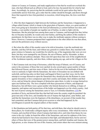clamor to Cesarea, to Cumanus, and made supplication to him that he would not overlook this
man, who had offered such an affront to God, and to his law; but punish him for what he had
done. Accordingly, he, perceiving that the multitude would not be quiet unless they had a
comfortable answer from him, gave order that the soldier should be brought, and drawn through
those that required to have him punished, to execution, which being done, the Jews went their
ways.

3. After this there happened a fight between the Galileans and the Samaritans; it happened at a
village called Geman, which is situate in the great plain of Samaria; where, as a great number of
Jews were going up to Jerusalem to the feast [of tabernacles,] a certain Galilean was slain; and
besides, a vast number of people ran together out of Galilee, in order to fight with the
Samaritans. But the principal men among them came to Cumanus, and besought him that, before
the evil became incurable, he would come into Galilee, and bring the authors of this murder to
punishment; for that there was no other way to make the multitude separate without coming to
blows. However, Cumanus postponed their supplications to the other affairs he was then about,
and sent the petitioners away without success.

4. But when the affair of this murder came to be told at Jerusalem, it put the multitude into
disorder, and they left the feast; and without any generals to conduct them, they marched with
great violence to Samaria; nor would they be ruled by any of the magistrates that were set over
them, but they were managed by one Eleazar, the son of Dineus, and by Alexander, in these
their thievish and seditious attempts. These men fell upon those that were ill the neighborhood
of the Acrabatene toparchy, and slew them, without sparing any age, and set the villages on fire.

5. But Cumanus took one troop of horsemen, called the troop of Sebaste, out of Cesarea, and
came to the assistance of those that were spoiled; he also seized upon a great number of those
that followed Eleazar, and slew more of them. And as for the rest of the multitude of those that
went so zealously to fight with the Samaritans, the rulers of Jerusalem ran out clothed with
sackcloth, and having ashes on their head, and begged of them to go their ways, lest by their
attempt to revenge themselves upon the Samaritans they should provoke the Romans to come
against Jerusalem; to have compassion upon their country and temple, their children and their
wives, and not bring the utmost dangers of destruction upon them, in order to avenge themselves
upon one Galilean only. The Jews complied with these persuasions of theirs, and dispersed
themselves; but still there were a great number who betook themselves to robbing, in hopes of
impunity; and rapines and insurrections of the bolder sort happened over the whole country. And
the men of power among the Samaritans came to Tyre, to Ummidius Quadratus, (15) the
president of Syria, and desired that they that had laid waste the country might be punished: the
great men also of the Jews, and Jonathan the son of Ananus the high priest, came thither, and
said that the Samaritans were the beginners of the disturbance, on account of that murder they
had committed; and that Cumanus had given occasion to what had happened, by his
unwillingness to punish the original authors of that murder.

6. But Quadratus put both parties off for that time, and told them, that when he should come to
those places, he would make a diligent inquiry after every circumstance. After which he went to
Cesarea, and crucified all those whom Cumanus had taken alive; and when from thence he was
come to the city Lydda, he heard the affair of the Samaritans, and sent for eighteen of the Jews,
whom he had learned to have been concerned in that fight, and beheaded them; but he sent two
others of those that were of the greatest power among them, and both Jonathan and Ananias, the
high priests, as also Artanus the son of this Ananias, and certain others that were eminent among
 