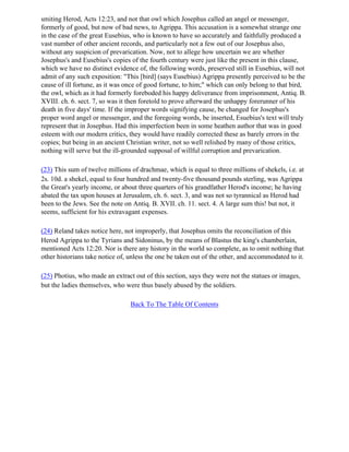 smiting Herod, Acts 12:23, and not that owl which Josephus called an angel or messenger,
formerly of good, but now of bad news, to Agrippa. This accusation is a somewhat strange one
in the case of the great Eusebius, who is known to have so accurately and faithfully produced a
vast number of other ancient records, and particularly not a few out of our Josephus also,
without any suspicion of prevarication. Now, not to allege how uncertain we are whether
Josephus's and Eusebius's copies of the fourth century were just like the present in this clause,
which we have no distinct evidence of, the following words, preserved still in Eusebius, will not
admit of any such exposition: "This [bird] (says Eusebius) Agrippa presently perceived to be the
cause of ill fortune, as it was once of good fortune, to him;" which can only belong to that bird,
the owl, which as it had formerly foreboded his happy deliverance from imprisonment, Antiq. B.
XVIII. ch. 6. sect. 7, so was it then foretold to prove afterward the unhappy forerunner of his
death in five days' time. If the improper words signifying cause, be changed for Josephus's
proper word angel or messenger, and the foregoing words, be inserted, Esuebius's text will truly
represent that in Josephus. Had this imperfection been in some heathen author that was in good
esteem with our modern critics, they would have readily corrected these as barely errors in the
copies; but being in an ancient Christian writer, not so well relished by many of those critics,
nothing will serve but the ill-grounded supposal of willful corruption and prevarication.

(23) This sum of twelve millions of drachmae, which is equal to three millions of shekels, i.e. at
2s. 10d. a shekel, equal to four hundred and twenty-five thousand pounds sterling, was Agrippa
the Great's yearly income, or about three quarters of his grandfather Herod's income; he having
abated the tax upon houses at Jerusalem, ch. 6. sect. 3, and was not so tyrannical as Herod had
been to the Jews. See the note on Antiq. B. XVII. ch. 11. sect. 4. A large sum this! but not, it
seems, sufficient for his extravagant expenses.

(24) Reland takes notice here, not improperly, that Josephus omits the reconciliation of this
Herod Agrippa to the Tyrians and Sidoninus, by the means of Blastus the king's chamberlain,
mentioned Acts 12:20. Nor is there any history in the world so complete, as to omit nothing that
other historians take notice of, unless the one be taken out of the other, and accommodated to it.

(25) Photius, who made an extract out of this section, says they were not the statues or images,
but the ladies themselves, who were thus basely abused by the soldiers.

                                 Back To The Table Of Contents
 