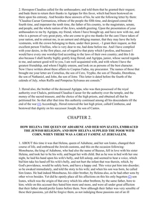 2. Hereupon Claudius called for the ambassadors; and told them that he granted their request;
and bade them to return their thanks to Agrippa for this favor, which had been bestowed on
them upon his entreaty. And besides these answers of his, he sent the following letter by them:
"Claudius Caesar Germanicus, tribune of the people the fifth time, and designed consul the
fourth time, and imperator the tenth time, the father of his country, to the magistrates, senate,
and people, and the whole nation of the Jews, sendeth greeting. Upon the presentation of your
ambassadors to me by Agrippa, my friend, whom I have brought up, and have now with me, and
who is a person of very great piety, who are come to give me thanks for the care I have taken of
your nation, and to entreat me, in an earnest and obliging manner, that they may have the holy
vestments, with the crown belonging to them, under their power, - I grant their request, as that
excellent person Vitellius, who is very dear to me, had done before me. And I have complied
with your desire, in the first place, out of regard to that piety which I profess, and because I
would have every one worship God according to the laws of their own country; and this I do
also because I shall hereby highly gratify king Herod, and Agrippa, junior, whose sacred regards
to me, and earnest good-will to you, I am well acquainted with, and with whom I have the
greatest friendship, and whom I highly esteem, and look on as persons of the best character.
Now I have written about these affairs to Cuspius Fadus, my procurator. The names of those that
brought me your letter are Cornelius, the son of Cero, Trypho, the son of Theudio, Dorotheus,
the son of Nathaniel, and John, the son of Jotre. This letter is dated before the fourth of the
calends of July, when Ruffis and Pompeius Sylvanus are consuls."

3. Herod also, the brother of the deceased Agrippa, who was then possessed of the royal
authority over Chalcis, petitioned Claudius Caesar for the authority over the temple, and the
money of the sacred treasure, and the choice of the high priests, and obtained all that he
petitioned for. So that after that time this authority continued among all his descendants till the
end of the war (1) Accordingly, Herod removed the last high priest, called Cimtheras, and
bestowed that dignity on his successor Joseph, the son of Cantos.


                                        CHAPTER 2.

 HOW HELENA THE QUEEN OF ADIABENE AND HER SON IZATES, EMBRACED
  THE JEWISH RELIGION; AND HOW HELENA SUPPLIED THE POOR WITH
       CORN, WHEN THERE WAS A GREAT FAMINE AT JERUSALEM.

1. ABOUT this time it was that Helena, queen of Adiabene, and her son Izates, changed their
course of life, and embraced the Jewish customs, and this on the occasion following:
Monobazus, the king of Adiabene, who had also the name of Bazeus, fell in love with his sister
Helena, and took her to be his wife, and begat her with child. But as he was in bed with her one
night, he laid his hand upon his wife's belly, and fell asleep, and seemed to hear a voice, which
bid him take his hand off his wife's belly, and not hurt the infant that was therein, which, by
God's providence, would be safely born, and have a happy end. This voice put him into disorder;
so he awaked immediately, and told the story to his wife; and when his son was born, he called
him Izates. He had indeed Monobazus, his elder brother, by Helena also, as he had other sons by
other wives besides. Yet did he openly place all his affections on this his only begotten (2) son
Izates, which was the origin of that envy which his other brethren, by the same father, bore to
him; while on this account they hated him more and more, and were all under great affliction
that their father should prefer Izates before them. Now although their father was very sensible of
these their passions, yet did he forgive them, as not indulging those passions out of an ill
 