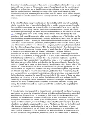disposition, but out of a desire each of them had to be beloved by their father. However, he sent
Izates, with many presents, to Abennerig, the king of Charax-Spasini, and that out of the great
dread he was in about him, lest he should come to some misfortune by the hatred his brethren
bore him; and he committed his son's preservation to him. Upon which Abennerig gladly
received the young man, and had a great affection for him, and married him to his own daughter,
whose name was Samacha: he also bestowed a country upon him, from which he received large
revenues.

2. But when Monobazus was grown old, and saw that he had but a little time to live, he had a
mind to come to the sight of his son before he died. So he sent for him, and embraced him after
the most affectionate manner, and bestowed on him the country called Carra; it was a soil that
bare amomum in great plenty: there are also in it the remains of that ark, wherein it is related
that Noah escaped the deluge, and where they are still shown to such as are desirous to see them.
(3) Accordingly, Izates abode in that country until his father's death. But the very day that
Monobazus died, queen Helena sent for all the grandees, and governors of the kingdom, and for
those that had the armies committed to their command; and when they were come, she made the
following speech to them: "I believe you are not unacquainted that my husband was desirous
Izates should succeed him in the government, and thought him worthy so to do. However, I wait
your determination; for happy is he who receives a kingdom, not from a single person only, but
from the willing suffrages of a great many." This she said, in order to try those that were invited,
and to discover their sentiments. Upon the hearing of which, they first of all paid their homage
to the queen, as their custom was, and then they said that they confirmed the king's
determination, and would submit to it; and they rejoiced that Izates's father had preferred him
before the rest of his brethren, as being agreeable to all their wishes: but that they were desirous
first of all to slay his brethren and kinsmen, that so the government might come securely to
Izates; because if they were once destroyed, all that fear would be over which might arise from
their hatred and envy to him. Helena replied to this, that she returned them her thanks for their
kindness to herself and to Izates; but desired that they would however defer the execution of this
slaughter of Izates's brethren till he should be there himself, and give his approbation to it. So
since these men had not prevailed with her, when they advised her to slay them, they exhorted
her at least to keep them in bonds till he should come, and that for their own security; they also
gave her counsel to set up some one whom she could put the greatest trust in, as a governor of
the kingdom in the mean time. So queen Helena complied with this counsel of theirs, and set up
Monobazus, the eldest son, to be king, and put the diadem upon his head, and gave him his
father's ring, with its signet; as also the ornament which they call Sampser, and exhorted him to
administer the affairs of the kingdom till his brother should come; who came suddenly upon
hearing that his father was dead, and succeeded his brother Monobazus, who resigned up the
government to him.

3. Now, during the time Izates abode at Charax-Spasini, a certain Jewish merchant, whose name
was Ananias, got among the women that belonged to the king, and taught them to worship God
according to the Jewish religion. He, moreover, by their means, became known to Izates, and
persuaded him, in like manner, to embrace that religion; he also, at the earnest entreaty of Izates,
accompanied him when he was sent for by his father to come to Adiabene; it also happened that
Helena, about the same time, was instructed by a certain other Jew and went over to them. But
when Izates had taken the kingdom, and was come to Adiabene, and there saw his brethren and
other kinsmen in bonds, he was displeased at it; and as he thought it an instance of impiety
either to slay or imprison them, but still thought it a hazardous thing for to let them have their
liberty, with the remembrance of the injuries that had been offered them, he sent some of them
and their children for hostages to Rome, to Claudius Caesar, and sent the others to Artabanus,
 
