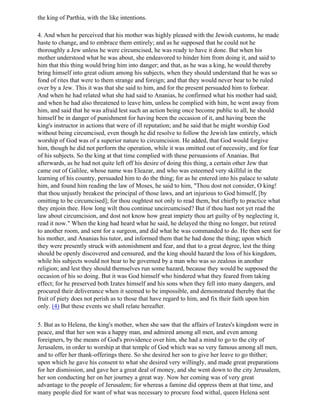 the king of Parthia, with the like intentions.

4. And when he perceived that his mother was highly pleased with the Jewish customs, he made
haste to change, and to embrace them entirely; and as he supposed that he could not he
thoroughly a Jew unless he were circumcised, he was ready to have it done. But when his
mother understood what he was about, she endeavored to hinder him from doing it, and said to
him that this thing would bring him into danger; and that, as he was a king, he would thereby
bring himself into great odium among his subjects, when they should understand that he was so
fond of rites that were to them strange and foreign; and that they would never bear to be ruled
over by a Jew. This it was that she said to him, and for the present persuaded him to forbear.
And when he had related what she had said to Ananias, he confirmed what his mother had said;
and when he had also threatened to leave him, unless he complied with him, he went away from
him, and said that he was afraid lest such an action being once become public to all, he should
himself be in danger of punishment for having been the occasion of it, and having been the
king's instructor in actions that were of ill reputation; and he said that he might worship God
without being circumcised, even though he did resolve to follow the Jewish law entirely, which
worship of God was of a superior nature to circumcision. He added, that God would forgive
him, though he did not perform the operation, while it was omitted out of necessity, and for fear
of his subjects. So the king at that time complied with these persuasions of Ananias. But
afterwards, as he had not quite left off his desire of doing this thing, a certain other Jew that
came out of Galilee, whose name was Eleazar, and who was esteemed very skillful in the
learning of his country, persuaded him to do the thing; for as he entered into his palace to salute
him, and found him reading the law of Moses, he said to him, "Thou dost not consider, O king!
that thou unjustly breakest the principal of those laws, and art injurious to God himself, [by
omitting to be circumcised]; for thou oughtest not only to read them, but chiefly to practice what
they enjoin thee. How long wilt thou continue uncircumcised? But if thou hast not yet read the
law about circumcision, and dost not know how great impiety thou art guilty of by neglecting it,
read it now." When the king had heard what he said, he delayed the thing no longer, but retired
to another room, and sent for a surgeon, and did what he was commanded to do. He then sent for
his mother, and Ananias his tutor, and informed them that he had done the thing; upon which
they were presently struck with astonishment and fear, and that to a great degree, lest the thing
should be openly discovered and censured, and the king should hazard the loss of his kingdom,
while his subjects would not bear to be governed by a man who was so zealous in another
religion; and lest they should themselves run some hazard, because they would be supposed the
occasion of his so doing. But it was God himself who hindered what they feared from taking
effect; for he preserved both Izates himself and his sons when they fell into many dangers, and
procured their deliverance when it seemed to be impossible, and demonstrated thereby that the
fruit of piety does not perish as to those that have regard to him, and fix their faith upon him
only. (4) But these events we shall relate hereafter.

5. But as to Helena, the king's mother, when she saw that the affairs of Izates's kingdom were in
peace, and that her son was a happy man, and admired among all men, and even among
foreigners, by the means of God's providence over him, she had a mind to go to the city of
Jerusalem, in order to worship at that temple of God which was so very famous among all men,
and to offer her thank-offerings there. So she desired her son to give her leave to go thither;
upon which he gave his consent to what she desired very willingly, and made great preparations
for her dismission, and gave her a great deal of money, and she went down to the city Jerusalem,
her son conducting her on her journey a great way. Now her coming was of very great
advantage to the people of Jerusalem; for whereas a famine did oppress them at that time, and
many people died for want of what was necessary to procure food withal, queen Helena sent
 