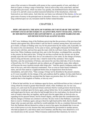 some of her servants to Alexandria with money to buy a great quantity of corn, and others of
them to Cyprus, to bring a cargo of dried figs. And as soon as they were come back, and had
brought those provisions, which was done very quickly, she distributed food to those that were
in want of it, and left a most excellent memorial behind her of this benefaction, which she
bestowed on our whole nation. And when her son Izates was informed of this famine, (5) he sent
great sums of money to the principal men in Jerusalem. However, what favors this queen and
king conferred upon our city Jerusalem shall be further related hereafter.


                                        CHAPTER 3.

  HOW ARTABANUS, THE KING OF PARTHIA OUT OF FEAR OF THE SECRET
CONTRIVANCES OF HIS SUBJECTS AGAINST HIM, WENT TO IZATES, AND WAS
 BY HIM REINSTATED IN HIS GOVERNMENT; AS ALSO HOW BARDANES HIS
               SON DENOUNCED WAR AGAINST IZATES.

1. BUT now Artabanus, king of the Parthians perceiving that the governors of the provinces had
framed a plot against him, did not think it safe for him to continue among them; but resolved to
go to Izates, in hopes of finding some way for his preservation by his means, and, if possible, for
his return to his own dominions. So he came to Izates, and brought a thousand of his kindred
and servants with him, and met him upon the road, while he well knew Izates, but Izates did not
know him. When Artabanus stood near him, and, in the first place, worshipped him, according
to the custom, he then said to him, "O king! do not thou overlook me thy servant, nor do thou
proudly reject the suit I make thee; for as I am reduced to a low estate, by the change of fortune,
and of a king am become a private man, I stand in need of thy assistance. Have regard,
therefore, unto the uncertainty of fortune, and esteem the care thou shalt take of me to he taken
of thyself also; for if I be neglected, and my subjects go off unpunished, many other subjects
will become the more insolent towards other kings also." And this speech Artabanus made with
tears in his eyes, and with a dejected countenance. Now as soon as Izates heard Artabanus's
name, and saw him stand as a supplicant before him, he leaped down from his horse
immediately, and said to him, "Take courage, O king! nor be disturbed at thy present calamity,
as if it were incurable; for the change of thy sad condition shall be sudden; for thou shalt find me
to be more thy friend and thy assistant than thy hopes can promise thee; for I will either re-
establish thee in the kingdom of Parthia, or lose my own."

2. When he had said this, he set Artabanus upon his horse, and followed him on foot, in honor of
a king whom he owned as greater than himself; which, when Artabanus saw, he was very
uneasy at it, and sware by his present fortune and honor that he would get down from his horse,
unless Izates would get upon his horse again, and go before him. So he complied with his desire,
and leaped upon his horse; and when he had brought him to his royal palace, he showed him all
sorts of respect when they sat together, and he gave him the upper place at festivals also, as
regarding not his present fortune, but his former dignity, and that upon this consideration also,
that the changes of fortune are common to all men. He also wrote to the Parthians, to persuade
them to receive Artabanus again; and gave them his right hand and his faith, that he should
forget what was past and done, and that he would undertake for this as a mediator between them.
Now the Parthians did not themselves refuse to receive him again, but pleaded that it was not
now in their power so to do, because they had committed the government to another person,
who had accepted of it, and whose name was Cinnamus; and that they were afraid lest a civil
war should arise on this account. When Cinnamus understood their intentions, he wrote to
 