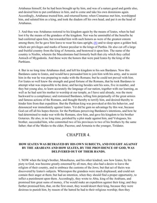 Artabanus himself, for he had been brought up by him, and was of a nature good and gentle also,
and desired him to put confidence in him, and to come and take his own dominions again.
Accordingly, Artabanus trusted him, and returned home; when Cinnamus met him, worshipped
him, and saluted him as a king, and took the diadem off his own head, and put it on the head of
Artabanus.

3. And thus was Artahanus restored to his kingdom again by the means of Izates, when he had
lost it by the means of the grandees of the kingdom. Nor was he unmindful of the benefits he
had conferred upon him, but rewarded him with such honors as were of the greatest esteem
among them; for he gave him leave to wear his tiara upright, (6) and to sleep upon a golden bed,
which are privileges and marks of honor peculiar to the kings of Parthia. He also cut off a large
and fruitful country from the king of Armenia, and bestowed it upon him. The name of the
country is Nisibis, wherein the Macedonians had formerly built that city which they called
Antioch of Mygodonla. And these were the honors that were paid Izates by the king of the
Parthians.

4. But in no long time Artabanus died, and left his kingdom to his son Bardanes. Now this
Bardanes came to Izates, and would have persuaded him to join him with his army, and to assist
him in the war he was preparing to make with the Romans; but he could not prevail with him.
For Izates so well knew the strength and good fortune of the Romans, that he took Bardanes to
attempt what was impossible to be done; and having besides sent his sons, five in number, and
they but young also, to learn accurately the language of our nation, together with our learning, as
well as he had sent his mother to worship at our temple, as I have said already, was the more
backward to a compliance; and restrained Bardanes, telling him perpetually of the great armies
and famous actions of the Romans, and thought thereby to terrify him, and desired thereby to
hinder him from that expedition. But the Parthian king was provoked at this his behavior, and
denounced war immediately against Izates. Yet did he gain no advantage by this war, because
God cut off all his hopes therein; for the Parthians perceiving Bardanes's intentions, and how he
had determined to make war with the Romans, slew him, and gave his kingdom to his brother
Gotarzes. He also, in no long time, perished by a plot made against him, and Vologases, his
brother, succeeded him, who committed two of his provinces to two of his brothers by the same
father; that of the Medes to the elder, Pacorus; and Armenia to the younger, Tiridates.


                                       CHAPTER 4.

HOW IZATES WAS BETRAYED BY HIS OWN SUBJECTS, AND FOUGHT AGAINST
 BY THE ARABIANS AND HOW IZATES, BY THE PROVIDENCE OF GOD, WAS
                 DELIVERED OUT OF THEIR HANDS.

1. NOW when the king's brother, Monobazus, and his other kindred, saw how Izates, by his
piety to God, was become greatly esteemed by all men, they also had a desire to leave the
religion of their country, and to embrace the customs of the Jews; but that act of theirs was
discovered by Izates's subjects. Whereupon the grandees were much displeased, and could not
contain their anger at them; but had an intention, when they should find a proper opportunity, to
inflict a punishment upon them. Accordingly, they wrote to Abia, king of the Arabians, and
promised him great sums of money, if he would make an expedition against their king; and they
further promised him, that, on the first onset, they would desert their king, because they were
desirous to punish him, by reason of the hatred he had to their religious worship; then they
 
