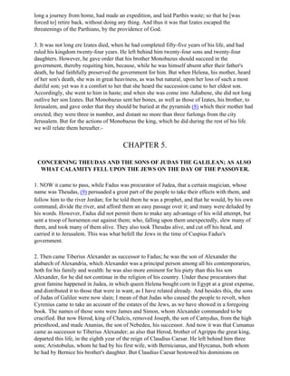 long a journey from home, had made an expedition, and laid Parthis waste; so that he [was
forced to] retire back, without doing any thing. And thus it was that Izates escaped the
threatenings of the Parthians, by the providence of God.

3. It was not long ere Izates died, when he had completed fifty-five years of his life, and had
ruled his kingdom twenty-four years. He left behind him twenty-four sons and twenty-four
daughters. However, he gave order that his brother Monobazus should succeed in the
government, thereby requiting him, because, while he was himself absent after their father's
death, he had faithfully preserved the government for him. But when Helena, his mother, heard
of her son's death, she was in great heaviness, as was but natural, upon her loss of such a most
dutiful son; yet was it a comfort to her that she heard the succession came to her eldest son.
Accordingly, she went to him in haste; and when she was come into Adiabene, she did not long
outlive her son Izates. But Monobazus sent her bones, as well as those of Izates, his brother, to
Jerusalem, and gave order that they should be buried at the pyramids (8) which their mother had
erected; they were three in number, and distant no more than three furlongs from the city
Jerusalem. But for the actions of Monobazus the king, which he did during the rest of his life.
we will relate them hereafter.-


                                        CHAPTER 5.

 CONCERNING THEUDAS AND THE SONS OF JUDAS THE GALILEAN; AS ALSO
  WHAT CALAMITY FELL UPON THE JEWS ON THE DAY OF THE PASSOVER.

1. NOW it came to pass, while Fadus was procurator of Judea, that a certain magician, whose
name was Theudas, (9) persuaded a great part of the people to take their effects with them, and
follow him to the river Jordan; for he told them he was a prophet, and that he would, by his own
command, divide the river, and afford them an easy passage over it; and many were deluded by
his words. However, Fadus did not permit them to make any advantage of his wild attempt, but
sent a troop of horsemen out against them; who, falling upon them unexpectedly, slew many of
them, and took many of them alive. They also took Theudas alive, and cut off his head, and
carried it to Jerusalem. This was what befell the Jews in the time of Cuspius Fadus's
government.

2. Then came Tiberius Alexander as successor to Fadus; he was the son of Alexander the
alabarch of Alexandria, which Alexander was a principal person among all his contemporaries,
both for his family and wealth: he was also more eminent for his piety than this his son
Alexander, for he did not continue in the religion of his country. Under these procurators that
great famine happened in Judea, in which queen Helena bought corn in Egypt at a great expense,
and distributed it to those that were in want, as I have related already. And besides this, the sons
of Judas of Galilee were now slain; I mean of that Judas who caused the people to revolt, when
Cyrenius came to take an account of the estates of the Jews, as we have showed in a foregoing
book. The names of those sons were James and Simon, whom Alexander commanded to be
crucified. But now Herod, king of Chalcis, removed Joseph, the son of Camydus, from the high
priesthood, and made Ananias, the son of Nebedeu, his successor. And now it was that Cumanus
came as successor to Tiberius Alexander; as also that Herod, brother of Agrippa the great king,
departed this life, in the eighth year of the reign of Claudius Caesar. He left behind him three
sons; Aristobulus, whom he had by his first wife, with Bernicianus, and Hyrcanus, both whom
he had by Bernice his brother's daughter. But Claudius Caesar bestowed his dominions on
 