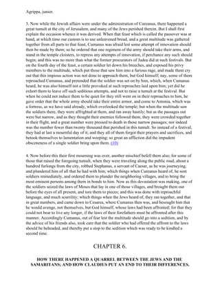 Agrippa, junior.

3. Now while the Jewish affairs were under the administration of Cureanus, there happened a
great tumult at the city of Jerusalem, and many of the Jews perished therein. But I shall first
explain the occasion whence it was derived. When that feast which is called the passover was at
hand, at which time our custom is to use unleavened bread, and a great multitude was gathered
together from all parts to that feast, Cumanus was afraid lest some attempt of innovation should
then be made by them; so he ordered that one regiment of the army should take their arms, and
stand in the temple cloisters, to repress any attempts of innovation, if perchance any such should
begin; and this was no more than what the former procurators of Judea did at such festivals. But
on the fourth day of the feast, a certain soldier let down his breeches, and exposed his privy
members to the multitude, which put those that saw him into a furious rage, and made them cry
out that this impious action was not done to approach them, but God himself; nay, some of them
reproached Cumanus, and pretended that the soldier was set on by him, which, when Cumanus
heard, he was also himself not a little provoked at such reproaches laid upon him; yet did he
exhort them to leave off such seditious attempts, and not to raise a tumult at the festival. But
when he could not induce them to be quiet for they still went on in their reproaches to him, he
gave order that the whole army should take their entire armor, and come to Antonia, which was
a fortress, as we have said already, which overlooked the temple; but when the multitude saw
the soldiers there, they were affrighted at them, and ran away hastily; but as the passages out
were but narrow, and as they thought their enemies followed them, they were crowded together
in their flight, and a great number were pressed to death in those narrow passages; nor indeed
was the number fewer than twenty thousand that perished in this tumult. So instead of a festival,
they had at last a mournful day of it; and they all of them forgot their prayers and sacrifices, and
betook themselves to lamentation and weeping; so great an affliction did the impudent
obsceneness of a single soldier bring upon them. (10)

4. Now before this their first mourning was over, another mischief befell them also; for some of
those that raised the foregoing tumult, when they were traveling along the public road, about a
hundred furlongs from the city, robbed Stephanus, a servant of Caesar, as he was journeying,
and plundered him of all that he had with him; which things when Cureanus heard of, he sent
soldiers immediately, and ordered them to plunder the neighboring villages, and to bring the
most eminent persons among them in bonds to him. Now as this devastation was making, one of
the soldiers seized the laws of Moses that lay in one of those villages, and brought them out
before the eyes of all present, and tore them to pieces; and this was done with reproachful
language, and much scurrility; which things when the Jews heard of, they ran together, and that
in great numbers, and came down to Cesarea, where Cumanus then was, and besought him that
he would avenge, not themselves, but God himself, whose laws had been affronted; for that they
could not bear to live any longer, if the laws of their forefathers must be affronted after this
manner. Accordingly Cumanus, out of fear lest the multitude should go into a sedition, and by
the advice of his friends also, took care that the soldier who had offered the affront to the laws
should be beheaded, and thereby put a stop to the sedition which was ready to be kindled a
second time.


                                        CHAPTER 6.

    HOW THERE HAPPENED A QUARREL BETWEEN THE JEWS AND THE
  SAMARITANS; AND HOW CLAUDIUS PUT AN END TO THEIR DIFFERENCES.
 