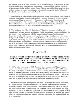 the Jews, to Caesar; as he did in like manner by the most illustrious of the Samaritans. He also
ordered that Cureanus [the procurator] and Celer the tribune should sail to Rome, in order to
give an account of what had been done to Caesar. When he had finished these matters, he went
up from Lydda to Jerusalem, and finding the multitude celebrating their feast of unleavened
bread without any tumult, he returned to Antioch.

7. Now when Caesar at Rome had heard what Cumanus and the Samaritans had to say, (where it
was done in the hearing of Agrippa, who zealously espoused the cause of the Jews, as in like
manner many of the great men stood by Cumanus,) he condemned the Samaritans, and
commanded that three of the most powerful men among them should be put to death; he
banished Cumanus, and sent Color bound to Jerusalem, to be delivered over to the Jews to be
tormented; that he should be drawn round the city, and then beheaded.

8. After this Caesar sent Felix, (16) the brother of Pallas, to be procurator of Galilee, and
Samaria, and Perea, and removed Agrippa from Chalcis unto a greater kingdom; for he gave him
the tetrarchy which had belonged to Philip, which contained Batanae, Trachonitis, and
Gaulonitis: he added to it the kingdom of Lysanias, and that province [Abilene] which Varus
had governed. But Claudius himself, when he had administered the government thirteen years,
eight months, and twenty days, died, and left Nero to be his successor in the empire, whom he
had adopted by his Wife Agrippina's delusions, in order to be his successor, although he had a
son of his own, whose name was Britannicus, by Messalina his former wife, and a daughter
whose name was Octavia, whom he had married to Nero; he had also another daughter by
Petina, whose name was Antonia.


                                       CHAPTER 13.

 NERO ADDS FOUR CITIES TO AGRIPPAS KINGDOM; BUT THE OTHER PARTS
 OF JUDEA WERE UNDER FELIX. THE DISTURBANCES WHICH WERE RAISED
 BY THE SICARII THE MAGICIANS AND AN EGYPTIAN FALSE PROPHET. THE
           JEWS AND SYRIANS HAVE A CONTEST AT CESAREA.

1. NOW as to the many things in which Nero acted like a madman, out of the extravagant
degree of the felicity and riches which he enjoyed, and by that means used his good fortune to
the injury of others; and after what manner he slew his brother, and wife, and mother, from
whom his barbarity spread itself to others that were most nearly related to him; and how, at last,
he was so distracted that he became an actor in the scenes, and upon the theater, - I omit to say
any more about them, because there are writers enough upon those subjects every where; but I
shall turn myself to those actions of his time in which the Jews were concerned.

2. Nero therefore bestowed the kingdom of the Lesser Armenia upon Aristobulus, Herod's son,
(17) and he added to Agrippa's kingdom four cities, with the toparchies to them belonging; I
mean Abila, and that Julias which is in Perea, Tarichea also, and Tiberias of Galilee; but over
the rest of Judea he made Felix procurator. This Felix took Eleazar the arch-robber, and many
that were with him, alive, when they had ravaged the country for twenty years together, and sent
them to Rome; but as to the number of the robbers whom he caused to be crucified, and of those
who were caught among them, and whom he brought to punishment, they were a multitude not
to be enumerated.
 