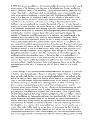 1. NOW there arose a quarrel between the Samaritans and the Jews on the occasion following: It
was the custom of the Galileans, when they came to the holy city at the festivals, to take their
journeys through the country of the Samaritans; (11) and at this time there lay, in the road they
took, a village that was called Ginea, which was situated in the limits of Samaria and the great
plain, where certain persons thereto belonging fought with the Galileans, and killed a great
many of them. But when the principal of the Galileans were informed of what had been done,
they came to Cumanus, and desired him to avenge the murder of those that were killed; but he
was induced by the Samaritans, with money, to do nothing in the matter; upon which the
Galileans were much displeased, and persuaded the multitude of the Jews to betake themselves
to arms, and to regain their liberty, saying that slavery was in itself a bitter thing, but that when
it was joined with direct injuries, it was perfectly intolerable, And when their principal men
endeavored to pacify them, and promised to endeavor to persuade Cureanus to avenge those that
were killed, they would not hearken to them, but took their weapons, and entreated the
assistance of Eleazar, the son of Dineus, a robber, who had many years made his abode in the
mountains, with which assistance they plundered many villages of the Samaritans. When
Cumanus heard of this action of theirs, he took the band of Sebaste, with four regiments of
footmen, and armed the Samaritans, and marched out against the Jews, and caught them, and
slew many of them, and took a great number of them alive; whereupon those that were the most
eminent persons at Jerusalem, and that both in regard to the respect that was paid them, and the
families they were of, as soon as they saw to what a height things were gone, put on sackcloth,
and heaped ashes upon their heads, and by all possible means besought the seditious, and
persuaded them that they would set before their eyes the utter subversion of their country, the
conflagration of their temple, and the slavery of themselves, their wives, and children, (12)
which would be the consequences of what they were doing; and would alter their minds, would
cast away their weapons, and for the future be quiet, and return to their own homes. These
persuasions of theirs prevailed upon them. So the people dispersed themselves, and the robbers
went away again to their places of strength; and after this time all Judea was overrun with
robberies.

2. But the principal of the Samaritans went to Ummidius Quadratus, the president of Syria, who
at that time was at Tyre, and accused the Jews of setting their villages on fire, and plundering
them; and said withal, that they were not so much displeased at what they had suffered, as they
were at the contempt thereby showed the Romans; while if they had received any injury, they
ought to have made them the judges of what had been done, and not presently to make such
devastation, as if they had not the Romans for their governors; on which account they came to
him, in order to obtain that vengeance they wanted. This was the accusation which the
Samaritans brought against the Jews. But the Jews affirmed that the Samaritans were the authors
of this tumult and fighting, and that, in the first place, Cumanus had been corrupted by their
gifts, and passed over the murder of those that were slain in silence; - which allegations when
Quadratus heard, he put off the hearing of the cause, and promised that he would give sentence
when he should come into Judea, and should have a more exact knowledge of the truth of that
matter. So these men went away without success. Yet was it not long ere Quadratus came to
Samaria, where, upon hearing the cause, he supposed that the Samaritans were the authors of
that disturbance. But when he was informed that certain of the Jews were making innovations,
he ordered those to be crucified whom Cumanus had taken captives. From whence he came to a
certain village called Lydda, which was not less than a city in largeness, and there heard the
Samaritan cause a second time before his tribunal, and there learned from a certain Samaritan
that one of the chief of the Jews, whose name was Dortus, and some other innovators with him,
four in number, persuaded the multitude to a revolt from the Romans; whom Quadratus ordered
 